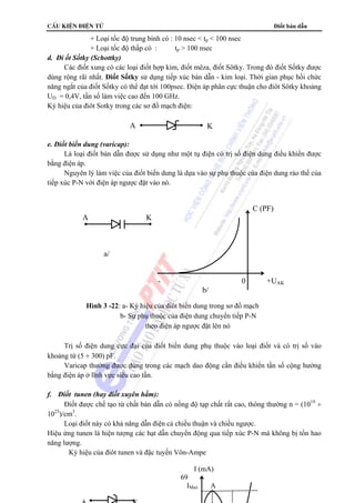 cÊu kiÖn ®iÖn tö Điốt bán dẫn 
+ Loại tốc độ trung bình có : 10 nsec  tp  100 nsec 
+ Loại tốc độ thấp có : tp  100 nsec 
A K 
69 
d. Đi ốt Sốtky (Schottky) 
Các điốt xung có các loại điốt hợp kim, điốt mêza, điốt Sôtky. Trong đó điốt Sốtky được 
dùng rộng rãi nhất. Điốt Sốtky sử dụng tiếp xúc bán dẫn - kim loại. Thời gian phục hồi chức 
năng ngắt của điốt Sốtky có thể đạt tới 100psec. Điện áp phân cực thuận cho điôt Sôtky khoảng 
UD = 0,4V, tần số làm việc cao đến 100 GHz. 
Ký hiệu của điôt Sotky trong các sơ đồ mạch điện: 
e. Điốt biến dung (varicap): 
Là loại điốt bán dẫn được sử dụng như một tụ điện có trị số điện dung điều khiển được 
bằng điện áp. 
Nguyên lý làm việc của điốt biến dung là dựa vào sự phụ thuộc của điện dung rào thế của 
tiếp xúc P-N với điện áp ngược đặt vào nó. 
Trị số điện dung cực đại của điốt biến dung phụ thuộc vào loại điốt và có trị số vào 
khoảng từ (5 ÷ 300) pF. 
Varicap thường được dùng trong các mạch dao động cần điều khiển tần số cộng hưởng 
bằng điện áp ở lĩnh vực siêu cao tần. 
f. Điốt tunen (hay điốt xuyên hầm): 
Điốt được chế tạo từ chất bán dẫn có nồng độ tạp chất rất cao, thông thường n = (1019 ÷ 
1023)/cm3. 
Loại điốt này có khả năng dẫn điện cả chiều thuận và chiều ngược. 
Hiệu ứng tunen là hiện tượng các hạt dẫn chuyển động qua tiếp xúc P-N mà không bị tổn hao 
năng lượng. 
Ký hiệu của điôt tunen và đặc tuyến Vôn-Ampe 
C (PF) 
A K 
a/ 
- 0 +UAK 
b/ 
Hình 3 -22: a- Ký hiệu của điôt biến dung trong sơ đồ mạch 
b- Sự phụ thuộc của điện dung chuyển tiếp P-N 
theo điện áp ngược đặt lên nó 
I (mA) 
IMax A 
A K 
 