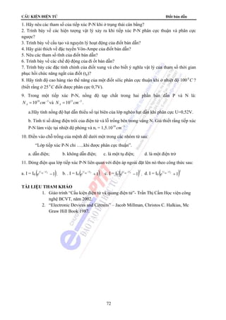 cÊu kiÖn ®iÖn tö Điốt bán dẫn 
1. Hãy nêu các tham số của tiếp xúc P-N khi ở trạng thái cân bằng? 
2. Trình bày về các hiện tượng vật lý xảy ra khi tiếp xúc P-N phân cực thuận và phân cực 
ngược? 
3. Trình bày về cấu tạo và nguyên lý hoạt động của điốt bán dẫn? 
4. Hãy giải thích về đặc tuyến Vôn-Ampe của điốt bán dẫn? 
5. Nêu các tham số tĩnh của điốt bán dẫn? 
6. Trình bày về các chế độ động của đi ốt bán dẫn? 
7. Trình bày các đặc tính chính của điốt xung và cho biết ý nghĩa vật lý của tham số thời gian 
phục hồi chức năng ngắt của điốt (tp)? 
8. Hãy tính độ cao hàng rào thế năng của một điốt silic phân cực thuận khi ở nhiệt độ 100 0C ? 
(biết rằng ở 25 0C điốt được phân cực 0,7V). 
9. Trong một tiếp xúc P-N, nồng độ tạp chất trong hai phần bán dẫn P và N là: 
N =1018 cm−3 A và N =1015 cm−3 A . 
a.Hãy tính nồng độ hạt dẫn thiểu số tại biên của lớp nghèo hạt dẫn khi phân cực U=0,52V. 
b. Tính tỉ số dòng điện trôi của điện tử và lỗ trống bên trong vùng N. Giả thiết rằng tiếp xúc 
P-N làm việc tại nhiệt độ phòng và ni = 1,5.1010 cm−3 
10. Điền vào chỗ trống của mệnh đề dưới một trong các nhóm từ sau: 
“Lớp tiếp xúc P-N chỉ …..khi được phân cực thuận”. 
a. dẫn điện; b. không dẫn điện; c. là một tụ điện; d. là một điện trở 
11. Dòng điện qua lớp tiếp xúc P-N liên quan với điện áp ngoài đặt lên nó theo công thức sau: 
a. I = I0 ( 1) Ung /VT − e ; b. . I = I0 ( 1) Ung /VT + e ; c. I = I0 ( / )2 Ung VT −1 e ; d. I = I0 ( / )2 Ung VT +1 e 
72 
TÀI LIỆU THAM KHẢO 
1. Giáo trình “Cấu kiện điện tử và quang điện tử”- Trần Thị Cầm Học viện công 
nghệ BCVT, năm 2002. 
2. “Electronic Devices and Circuits” – Jacob Millman, Christos C. Halkias, Mc 
Graw Hill Book 1987. 
 