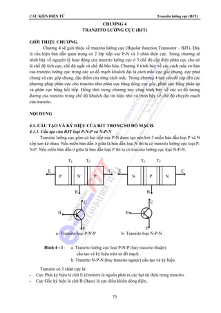CÊu kiÖn ®iÖn tö Tranzito lưỡng cực (BJT) 
CHƯƠNG 4 
TRANZITO LƯỠNG CỰC (BJT) 
TE TC TE TC 
E C E C 
P N P N P N 
B B 
C C 
B B 
E E 
a- Tranzito loại P-N-P b- Tranzito loại N-P-N 
Hình 4 - 1 : a. Tranzito lưỡng cực loại P-N-P (hay tranzito thuận) 
cấu tạo và ký hiệu trên sơ đồ mạch 
b. Tranzito N-P-N (hay tranzito ngược) cấu tạo và ký hiệu 
73 
GIỚI THIỆU CHƯƠNG. 
Chương 4 sẽ giới thiệu về tranzito lưỡng cực (Bipolar Junction Transistor – BJT). Đây 
là cấu kiện bán dẫn quan trọng có 2 lớp tiếp xúc P-N và 3 chân điện cực. Trong chương sẽ 
trình bày về nguyên lý hoạt động của tranzito lưỡng cực ở 3 chế độ cấp điện phân cực cho nó 
là chế độ tích cực, chế độ ngắt và chế độ bão hòa. Chương 4 trình bày về các cách mắc cơ bản 
của tranzito lưỡng cực trong các sơ đồ mạch khuếch đại là cách mắc cực gốc chung, cực phát 
chung và cực góp chung, đặc điểm của từng cách mắc. Trong chương 4 này còn đề cập đến các 
phương pháp phân cực cho tranzito như phân cực bằng dòng cực gốc, phân cực bằng phân áp 
và phân cực bằng hối tiếp. Đồng thời trong chương này cũng trình bày về các sơ đồ tương 
đương của tranzito trong chế độ khuếch đại tín hiệu nhỏ và trình bày về chế độ chuyển mạch 
của tranzito. 
NỘI DUNG 
4.1. CẤU TẠO VÀ KÝ HIỆU CỦA BJT TRONG SƠ ĐỒ MẠCH. 
4.1.1. Cấu tạo của BJT loại P-N-P và N-P-N 
Tranzito lưỡng cực gồm có hai tiếp xúc P-N được tạo nên bởi 3 miền bán dẫn loại P và N 
xếp xen kẽ nhau. Nếu miền bán dẫn ở giữa là bán dẫn loại N thì ta có tranzito lưỡng cực loại P-N- 
P. Nếu miền bán dẫn ở giữa là bán dẫn loại P thì ta có tranzito lưỡng cực loại N-P-N. 
Tranzito có 3 chân cực là: 
- Cực Phát ký hiệu là chữ E (Emitter) là nguồn phát ra các hạt tải điện trong tranzito. 
- Cực Gốc ký hiệu là chữ B (Base) là cực điều khiển dòng điện.. 
 
