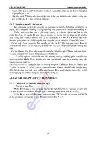 CÊu kiÖn ®iÖn tö Tranzito lưỡng cực (BJT) 
- Cực Góp ký hiệu là chữ C (Collector) có nhiệm vụ thu nhận tất cả các hạt dẫn từ phần phát 
E qua phần gốc B tới. 
- Hai tiếp xúc P-N là tiếp xúc phát-gốc ký hiệu là TE (gọi tắt là tiếp xúc phát), và tiếp xúc 
góp-gốc ký hiệu là TC (gọi tắt là tiếp xúc góp). 
4.1.2. Nguyên lý làm việc của tranzito 
Khi chưa cung cấp điện áp ngoài lên các chân cực của tranzito thì hai tiếp xúc phát TE và 
góp TC đều ở trạng thái cân bằng và dòng điện tổng chạy qua các chân cực của tranzito bằng 0. 
Muốn cho tranzito làm việc ta phải cung cấp cho các chân cực của nó một điện áp một 
chiều thích hợp. Có ba chế độ làm việc của tranzito là: chế độ tích cực (hay chế độ khuếch 
đại), chế độ ngắt và chế độ dẫn bão hòa. Cả hai loại tranzito P-N-P và N-P-N đều có nguyên lý 
làm việc giống nhau, chỉ có chiều nguồn điện cung cấp vào các chân cực là ngược dấu nhau. 
+ Chế độ ngắt: Cung cấp nguồn điện sao cho hai tiếp xúc P-N đều phân cực ngược. Tranzito 
có điện trở rất lớn và chỉ có một dòng điện rất nhỏ chạy qua nên tranzito coi như không dẫn 
điện. 
+ Chế độ dẫn bão hòa: Cung cấp nguồn điện sao cho cả hai tiếp xúc P-N đều phân cực thuận. 
Tranzito có điện trở rất nhỏ và dòng điện qua nó là khá lớn. 
Ở chế độ ngắt và chế độ dẫn bão hòa, tranzito làm việc như một phần tử tuyến tính 
trong mạch điện. Ở chế độ này tranzito như một khóa điện tử và nó được sử dụng trong các 
mạch xung, các mạch số. 
+ Chế độ tích cực: Ta cấp nguồn điện sao cho tiếp xúc phát TE phân cực thuận, và tiếp xúc góp 
TC phân cực ngược. Ở chế độ tích cực, tranzito làm việc với quá trình biến đổi tín hiệu dòng 
điện, điện áp, hay công suất và nó có khả năng tạo dao động, khuếch đại tín hiệu,... Đây là chế 
độ thông dụng của tranzito trong các mạch điện tử tương tự. 
4.2. CÁC CHẾ ĐỘ LÀM VIỆC CỦA TRANZITO BJT. 
4.2.1. Chế độ tích cực (hay chế độ khuếch đại): 
+ Nguyên lý hoạt động: 
Ở chế độ tích cực ta phải cung cấp nguồn điện một chiều lên các chân cực sao cho tiếp 
xúc phát TE phân cực thuận và tiếp xúc góp TC phân cực ngược (xem hình 4-2 a,b,c,d). 
Ví dụ: Ta xét nguyên lý làm việc của tranzito loại P-N-P còn đối với tranzito loại N-P-N 
có thể suy ra dựa vào nguyên lý hoạt động của tranzito loại P-N-P. 
74 
 