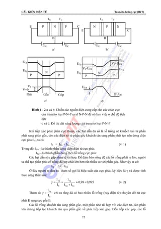 CÊu kiÖn ®iÖn tö Tranzito lưỡng cực (BJT) 
TE TC TE TC 
E P N P C N P N 
E C 
B B 
EE EC EE EC 
a/ b/ 
ECp 
V0+UCB 
V0-UEB 
N 
P P 
N 
P P 
ECp 
EVp 
EVp 
V0 
UEB 
V=0 
Phát Gốc Góp UCB 
c/ d/ 
Hình 4 - 2:a và b: Chiều các nguồn điện cung cấp cho các chân cực 
của tranzito loại P-N-P nvaf N-P-N để nó làm việc ở chế độ tích 
cực 
c và d: Đồ thị dải năng lượng của tranzito loại P-N-P 
Khi tiếp xúc phát phân cực thuận, các hạt dẫn đa số là lỗ trống sẽ khuếch tán từ phần 
ECp 
EVp 
phát sang phần gốc, còn các điện tử từ phần gốc khuếch tán sang phần phát tạo nên dòng điện 
cực phát IE, ta có: 
IE = IEn + IEp (4. 1) 
Trong đó: IEn - là thành phần dòng điện điện tử cực phát. 
IEp - là thành phần dòng điện lỗ trống cực phát. 
Các hạt dẫn này gặp nhau sẽ tái hợp. Để đảm bảo nồng độ các lỗ trống phát ra lớn, người 
ta chế tạo phần phát có nồng độ tạp chất lớn hơn rất nhiều so với phần gốc. Như vậy ta có: 
Ep ≈ ÷ 
γ = = (4. 2) 
75 
IEp  IEn 
Ở đây người ta đưa ra tham số gọi là hiệu suất của cực phát, ký hiệu là γ và được tính 
theo công thức sau: 
0,98 0,995 
I 
Ep 
I I 
I 
I 
Ep En 
E 
+ 
Tham số 
Ep 
I 
E 
I 
γ = chỉ ra rằng đã có bao nhiêu lỗ trống (hay điện tử) chuyển dời từ cực 
phát E sang cực gốc B. 
Các lỗ trống khuếch tán sang phần gốc, một phần nhỏ tái hợp với các điện tử, còn phần 
lớn chúng tiếp tục khuếch tán qua phần gốc về phía tiếp xúc góp. Đến tiếp xúc góp, các lỗ 
 