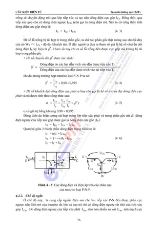CÊu kiÖn ®iÖn tö Tranzito lưỡng cực (BJT) 
trống sẽ chuyển động trôi qua lớp tiếp xúc và tạo nên dòng điện cực góp ICp. Đồng thời, qua 
tiếp xúc góp còn có dòng điện ngược ICBo (còn gọi là dòng điện rò). Nên ta có công thức tính 
dòng điện cực góp tổng là: 
IC = ICp + ICBo (4. 3) 
. 
Để số lỗ trống bị tái hợp ít trong phần gốc, ta chế tạo phần gốc thật mỏng sao cho bề dày 
của nó WB  LPn - độ dài khuếch tán. Ở đây người ta đưa ra tham số gọi là hệ số chuyển dời 
dòng điện IE ký hiệu là β*. Tham số này chỉ ra số lỗ trống đến được cực góp mà không bị tái 
hợp trong phần gốc. 
Dòng điện do các hạt dẫn trích vào đến được tiếp xúc TC 
Dòng điện của các hạt dẫn được trích vào tại tiếp xúc TE 
Cp = ÷ (4. 4) 
I 
= = = (4. 5) 
IE IE IC IC E + - C 
E C IE IC 
ICBo IB 
IB B - + 
Hình 4 - 3: Các dòng điện và điện áp trên các chân cực 
của tranzito loại P-N-P. 
76 
+ Hệ số chuyển dời β* được xác định: 
β* = 
Do đó, trong trường hợp tranzito loại P-N-P ta có: 
I 
β* = 0,98 0,995 
I 
Ep 
+ Hệ số khuếch đại dòng điện cực phát α hay còn gọi là hệ số truyền đạt dòng điện cực 
phát và nó được tính theo công thức sau: 
Ep 
Cp 
Cp 
I 
I 
α β *γ 
E 
Ep 
E 
I 
I 
I 
α có giá trị bằng khoảng 0,90 ÷ 0,995. 
Dòng điện do hiện tượng tái hợp trong lớp tiếp xúc phát và trong phần gốc trừ đi dòng 
điện ngược của tiếp xúc góp được gọi là dòng điện cực gốc (IB): 
IB = IEp - ICp - ICBo 
Quan hệ giữa 3 thành phần dòng điện trong tranzito là: 
IC = αIE + ICBo 
IB = (1 - α)IE - ICBo (4. 6) 
IE = IC + IB 
4.2.2. Chế độ ngắt: 
UCE 
UEB UCB 
B 
Ở chế độ này, ta cung cấp nguồn điện sao cho hai tiếp xúc P-N đều được phân cực 
ngược nên điện trở của tranzito rất lớn và qua nó chỉ có dòng điện ngược rất nhỏ của tiếp xúc 
góp CBo I . Do dòng điện ngược của tiếp xúc phát EBo I nhỏ hơn nhiều so với CBo I nên mạch cực 
 