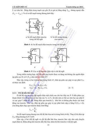 CÊu kiÖn ®iÖn tö Tranzito lưỡng cực (BJT) 
E coi như hở. Dòng điện trong mạch cực gốc B có giá trị bằng dòng CBo I nhưng ngược dấu 
( B CBo I = −I ). Ta có sơ đồ mạch tương đương dưới đây: 
+ 
- 
EC RC 
ICBo C 
UCE 
EB 
B 
- 
+ E 
a/ Sơ đồ mạch điện tranzito 
trong chế độ ngắt 
ICBo 
C 
B 
E 
b/ Sơ đồ tương đương 
của tranzito 
Hình 4 - 4: Sơ đồ mạch điện tranzito trong chế độ ngắt 
ICEo ICEo 
+ 
- 
UCE 
RC 
EC 
UCE 
RC 
a/ b/ 
Hình 4 - 5: Các sơ đồ tranzito làm việc ở chế độ ngắt 
EC 
+ 
- 
Trong nhiều trường hợp, chế độ ngắt của trazito được sử dụng mà không cần nguồn điện 
77 
áp giữa cực B và E ( B E ) như mô tả ở hình 4-5 
Như vậy, trong cả hai trường hợp trong hình 4-5, điện áp giữa cực góp và cực phát UCE 
sẽ được xác định: 
UCE = EC - RC.ICEo ≈ EC 
và UCE = EC - RC.ICEs ≈ EC (4 . 7) 
4.2.3. Chế độ dẫn bão hòa: 
Ở chế độ này ta cung cấp nguồn điện một chiều sao cho hai tiếp xúc P- N đều phân cực 
thuận (hình 4-6). Điện trở của hai tiếp xúc TE và TC rất nhỏ nên có thể coi như hai cực phát E 
và cực góp C được nối tắt. Dòng điện qua tranzito IC khá lớn và không phụ thuộc vào hoạt 
động của tranzito. Như vậy, điện áp giữa cực góp và cực phát luôn xấp xỉ bằng 0 (UCE ≈ 0), 
còn dòng điện chạy qua tranzito được tính bằng: 
C 
C 
I = E 
CS R 
Sơ đồ mạch tương đương của chế độ bão hòa mô tả trong hình (4-6b). Thực tế thì điện áp 
UCE bằng khoảng 0,2V÷0,4V. 
Như vậy, ở hai chế độ ngắt và chế độ dẫn bão hòa, tranzito làm việc như một chuyển 
mạch điện tử. Khóa đóng khi tranzito dẫn bão hòa, khóa hở khi tranzito ở chế độ ngắt. 
 