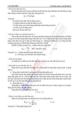 CÊu kiÖn ®iÖn Giới thiệu chung và vật liệu điện tử 
6 
- Độ tổn hao điện môi (Pa): 
Độ tổn hao điện môi là công suất điện chi phí để làm nóng chất điện môi khi đặt nó trong 
điện trường và được tính theo công thức tổng quát sau: 
2 
Pa = U ωCtgδ (1. 2) 
Trong đó: 
Pa là độ tổn hao điện môi đo bằng oát (w) 
U là điện áp đặt lên tụ điện đo bằng vôn (V) 
C là điện dung của tụ điện dùng chất điện môi đo bằng Farad (F) 
ω là tần số góc đo bằng rad/s 
tgδ là góc tổn hao điện môi 
- Độ bền về điện của chất điện môi (Eđ.t.): 
Nếu ta đặt một chất điện môi vào trong một điện trường mà nó bị mất khả năng cách điện 
- ta gọi đó là hiện tượng đánh thủng chất điện môi. Trị số điện áp khi xẩy ra hiện tượng đánh 
thủng chất điện môi gọi là điện áp đánh thủng Uđ.t. thường đo bằng KV, và cường độ điện 
trường tương ứng với điểm đánh thủng gọi là độ bền về điện. 
Độ bền về điện ký hiệu là Eđ.t. và được tính theo công thức: 
E = U®.t [KV/mm;KV/ cm] 
®.t d 
(1. 3) 
Trong đó: Uđ.t. - là điện áp đánh thủng chất điện môi 
d - là bề dày của chất điện môi bị đánh thủng 
- Nhiệt độ chịu đựng: 
Là nhiệt độ cao nhất mà ở đó chất điện môi giữ được các tính chất lý hóa của nó. 
- Dòng điện trong chất điện môi (I): 
Dòng điện trong chất điện môi gồm có 2 thành phần là dòng điện chuyển dịch và dòng 
điện rò. 
• Dòng điện chuyển dịch IC.M (hay gọi là dòng điện phân cực): 
Quá trình chuyển dịch phân cực của các điện tích liên kết trong chất điện môi sẽ tạo nên 
dòng điện phân cực IC.M. Khi ở điện áp xoay chiều dòng điện chuyển dịch tồn tại trong suốt 
thời gian chất điện môi nằm trong điện trường. Khi ở điện áp một chiều dòng điện chuyển dịch 
chỉ tồn tại ở các thời điểm đóng hoặc ngắt điện áp. 
• Dòng điện rò Irò: 
Dòng điện rò là dòng điện được tạo ra do các điện tích tự do và điện tử phát xạ ra chuyển 
động dưới tác động của điện trường. 
Dòng điện tổng qua chất điện môi sẽ là: 
I = IC.M. + Irò 
- Điện trở cách điện của chất điện môi: 
Điện trở cách điện được xác định theo trị số của dòng điện rò: 
CM 
R U 
I I c.® = 
− Σ (1. 4) 
Trong đó: I - Dòng điện nghiên cứu 
 
