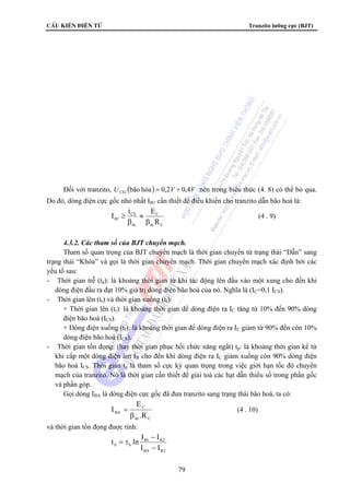 CÊu kiÖn ®iÖn tö Tranzito lưỡng cực (BJT) 
Đối với tranzito, U ( ) V V CEs bão hòa = 0,2 ÷ 0,4 nên trong biểu thức (4. 8) có thể bỏ qua. 
Do đó, dòng điện cực gốc nhỏ nhất IB1 cần thiết để điều khiển cho tranzito dẫn bão hoà là: 
≥ (4 . 9) 
= (4 . 10) 
79 
C 
I i E 
B1 R 
dc C 
CS 
dc 
β 
≈ 
β 
4.3.2. Các tham số của BJT chuyển mạch. 
Tham số quan trọng của BJT chuyển mạch là thời gian chuyển từ trạng thái “Dẫn” sang 
trạng thái “Khóa” và gọi là thời gian chuyển mạch. Thời gian chuyển mạch xác định bởi các 
yếu tố sau: 
- Thời gian trễ (td): là khoảng thời gian từ khi tác động lên đầu vào một xung cho đến khi 
dòng điện đầu ra đạt 10% giá trị dòng điện bão hoà của nó. Nghĩa là (IC=0,1 ICS). 
- Thời gian lên (tr) và thời gian xuống (tf): 
+ Thời gian lên (tr): là khoảng thời gian để dòng điện ra IC tăng từ 10% đến 90% dòng 
điện bão hoà (ICS). 
+ Dòng điện xuống (tf): là khoảng thời gian để dòng điện ra IC giảm từ 90% đến còn 10% 
dòng điện bão hoà (ICS). 
- Thời gian tồn đọng: (hay thời gian phục hồi chức năng ngắt) tp: là khoảng thời gian kể từ 
khi cấp một dòng điện âm IB cho đến khi dòng điện ra IC giảm xuống còn 90% dòng điện 
bão hoà ICS. Thời gian tp là tham số cực kỳ quan trọng trong việc giới hạn tốc độ chuyển 
mạch của tranzito. Nó là thời gian cần thiết để giải toả các hạt dẫn thiểu số trong phần gốc 
và phần góp. 
Gọi dòng IBA là dòng điện cực gốc đã đưa tranzito sang trạng thái bão hoà, ta có: 
C 
E 
BA R . 
dc C 
I 
β 
và thời gian tồn đọng được tính: 
t ln I − 
I 
B1 B2 
S S I − 
I 
BA B2 
= τ 
 
