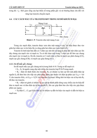 CÊu kiÖn ®iÖn tö Tranzito lưỡng cực (BJT) 
trong đó: S τ - thời gian sống của hạt thiểu số trong phần gốc và nó thường được cho đối với 
từng loại tranzito chuyển mạch. 
4.4. CÁC CÁCH MẮC CỦA TRANZITO BJT TRONG SƠ ĐỒ KHUẾCH ĐẠI. 
ivào ira 
E C 
Trong các mạch điện, tranzito được xem như một mạng 4 cực: tín hiệu được đưa vào 
giữa hai chân cực và tín hiệu lấy ra cũng giữa hai chân cực (xem hình 4-9). 
Tranzito là linh kiện bán dẫn có 3 chân cực nên khi sử dụng ta phải đặt một chân cực lên 
dây chung của mạch vào và mạch ra. Ta có thể chọn một trong 3 chân cực để làm cực chung 
cho mạch vào và mạch ra. Do đó, tranzito có 3 cách mắc cơ bản là mạch cực phát chung (CE), 
mạch cực gốc chung (CB), và mạch cực góp chung (CC). 
80 
4.4.1. Sơ đồ mắc gốc chung: 
Sơ đồ mạch mắc cực gốc chung mô tả trong hình 4-10. Trong sơ đồ mạch có: 
+ EE , EC là nguồn cung cấp một chiều cho tranzito loại P-N-P trong mạch. 
+ RE - điện trở định thiên cho tranzito. RE có nhiệm vụ làm sụt bớt một phần điện áp 
nguồn EE để đảm bảo cho tiếp xúc phát được phân cực thuận với điện áp phân cực UEB ≈ 0,6 
V cho tranzito Silic, và UEB ≈ 0,2V cho tranzito Gecmani. Đồng thời tín hiệu vào sẽ hạ trên RE 
để đưa vào tranzito. 
+ RC - điện trở gánh có nhiệm vụ tạo sụt áp thành phần dòng xoay chiều của tín hiệu để 
đưa ra mạch sau và đưa điện áp từ âm nguồn EC lên cực góp đảm bảo cho tiếp xúc góp được 
phân cực ngược. 
+ Tụ điện C1 , C2 gọi là tụ liên lạc có nhiệm vụ dẫn tín hiệu vào mạch và dẫn tín hiệu ra 
mạch sau. 
Mạng 4 cực 
uvào ura 
B 
Hình 4 - 9: Tranzito như một mạng 4 cực 
Dây chung 
 