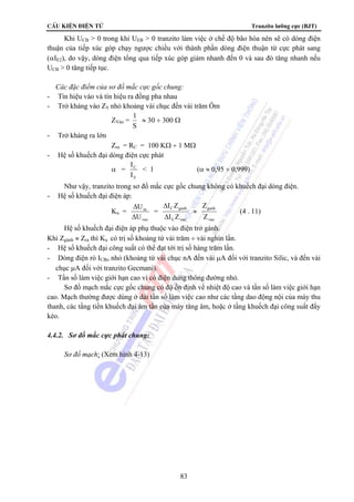 CÊu kiÖn ®iÖn tö Tranzito lưỡng cực (BJT) 
Khi UCB  0 trong khi UEB  0 tranzito làm việc ở chế độ bão hòa nên sẽ có dòng điện 
thuận của tiếp xúc góp chạy ngược chiều với thành phần dòng điện thuận từ cực phát sang 
(αIE2), do vậy, dòng điện tổng qua tiếp xúc góp giảm nhanh đến 0 và sau đó tăng nhanh nếu 
UCB  0 tăng tiếp tục. 
 Các đặc điểm của sơ đồ mắc cực gốc chung: 
- Tín hiệu vào và tín hiệu ra đồng pha nhau 
- Trở kháng vào ZV nhỏ khoảng vài chục đến vài trăm Ôm 
I Z 
Δ 
C ganh 
I Z 
83 
ZVào = 1 
S 
≈ 30 ÷ 300 Ω 
- Trở kháng ra lớn 
Zra = RC = 100 KΩ ÷ 1 MΩ 
- Hệ số khuếch đại dòng điện cực phát 
α = 
I 
I 
C 
E 
 1 (α ≈ 0,95 ÷ 0,999) 
Như vậy, tranzito trong sơ đồ mắc cực gốc chung không có khuếch đại dòng điện. 
- Hệ số khuếch đại điện áp: 
Ku = 
U 
Δ 
ra 
U 
vao 
Δ 
= 
E vao 
Δ 
≈ 
ganh 
Z 
vao 
Z 
(4 . 11) 
Hệ số khuếch đại điện áp phụ thuộc vào điện trở gánh. 
Khi Zgánh ≈ Zra thì Ku có trị số khoảng từ vài trăm ÷ vài nghìn lần. 
- Hệ số khuếch đại công suất có thể đạt tới trị số hàng trăm lần. 
- Dòng điện rò ICBo nhỏ (khoảng từ vài chục nA đến vài μA đối với tranzito Silic, và đến vài 
chục μA đối với tranzito Gecmani). 
- Tần số làm việc giới hạn cao vì có điện dung thông đường nhỏ. 
Sơ đồ mạch mắc cực gốc chung có độ ổn định về nhiệt độ cao và tần số làm việc giới hạn 
cao. Mạch thường được dùng ở dải tần số làm việc cao như các tầng dao động nội của máy thu 
thanh, các tầng tiền khuếch đại âm tần của máy tăng âm, hoặc ở tầng khuếch đại công suất đẩy 
kéo. 
4.4.2. Sơ đồ mắc cực phát chung: 
Sơ đồ mạch: (Xem hình 4-13) 
 