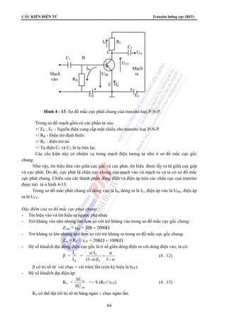 CÊu kiÖn ®iÖn tö Tranzito lưỡng cực (BJT) 
IC RC 
C2 
C Ura 
C1 B 
UCE 
IB Mạch 
Mạch UBE ra 
vào RB 
E IE 
+ + 
EB EC 
Hình 4 - 13: Sơ đồ mắc cực phát chung của tranzito loại P-N-P. 
Trong sơ đồ mạch gồm có các phần tử sau: 
+/ EE , EC - Nguồn điện cung cấp một chiều cho tranzito loại P-N-P. 
+/ RB - Điện trở định thiên 
+/ RC - điện trở tải 
+/ Tụ điện C1 và C2 là tụ liên lạc. 
Các cấu kiện này có nhiệm vụ trong mạch điện tương tự như ở sơ đồ mắc cực gốc 
α 
E (4 . 12) 
84 
chung. 
Như vậy, tín hiệu đưa vào giữa cực gốc và cực phát, tín hiệu được lấy ra từ giữa cực góp 
và cực phát. Do đó, cực phát là chân cực chung của mạch vào và mạch ra và ta có sơ đồ mắc 
cực phát chung. Chiều của các thành phần dòng điện và điện áp trên các chân cực cuả tranzito 
được mô tả ở hình 4-13. 
Trong sơ đồ mắc phát chung có dòng vào là IB, dòng ra là IC, điện áp vào là UBE, điện áp 
ra là UCE. 
Đặc điểm của sơ đồ mắc cực phát chung: 
- Tín hiệu vào và tín hiệu ra ngược pha nhau 
- Trở kháng vào nhỏ nhưng lớn hơn so với trở kháng vào trong sơ đồ mắc cực gốc chung: 
Zvào = rBE = 200 ÷ 2000Ω 
- Trở kháng ra lớn nhưng nhỏ hơn so với trở kháng ra trong sơ đồ mắc cực gốc chung: 
Zra = RC // rCE = 20KΩ ÷ 100KΩ 
- Hệ số khuếch đại dòng điện cực gốc là tỉ số giữa dòng điện ra với dòng điện vào, ta có: 
β = 
I = 
C 
I 
B 
α 
I 
α 
α 
− 
= 
(1- )I 1 
E 
β có trị số từ vài chục ÷ vài trăm lần (còn ký hiệu là hFE). 
- Hệ số khuếch đại điện áp: 
Ku = 
U 
Δ 
ra 
U 
vao 
Δ 
= - S (RC// rCE) (4 . 13) 
Ku có thể đạt tới trị số từ hàng ngàn ÷ chục ngàn lần. 
 
