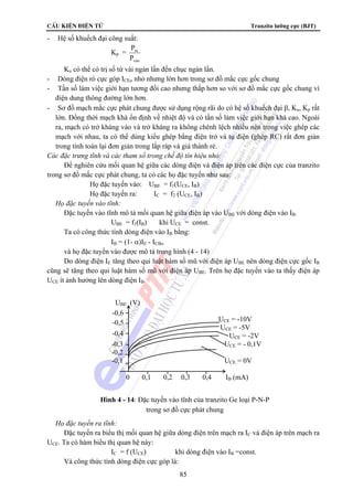 CÊu kiÖn ®iÖn tö Tranzito lưỡng cực (BJT) 
85 
- Hệ số khuếch đại công suất: 
Kp = 
P 
ra 
P 
vao 
Ku có thể có trị số từ vài ngàn lần đến chục ngàn lần. 
- Dòng điện rò cực góp ICEo nhỏ nhưng lớn hơn trong sơ đồ mắc cực gốc chung 
- Tần số làm việc giới hạn tương đối cao nhưng thấp hơn so với sơ đồ mắc cực gốc chung vì 
điện dung thông đường lớn hơn. 
- Sơ đồ mạch mắc cực phát chung được sử dụng rộng rãi do có hệ số khuếch đại β, Ku, Kp rất 
lớn. Đồng thời mạch khá ổn định về nhiệt độ và có tần số làm việc giới hạn khá cao. Ngoài 
ra, mạch có trở kháng vào và trở kháng ra không chênh lệch nhiều nên trong việc ghép các 
mạch với nhau, ta có thể dùng kiểu ghép bằng điện trở và tụ điện (ghép RC) rất đơn giản 
trong tính toán lại đơn giản trong lắp ráp và giá thành rẻ. 
Các đặc trưng tĩnh và các tham số trong chế độ tín hiệu nhỏ: 
Để nghiên cứu mối quan hệ giữa các dòng điện và điện áp trên các điện cực của tranzito 
trong sơ đồ mắc cực phát chung, ta có các họ đặc tuyến như sau: 
Họ đặc tuyến vào: UBE = f1(UCE, IB) 
Họ đặc tuyến ra: IC = f2 (UCE, IB) 
 Họ đặc tuyến vào tĩnh: 
Đặc tuyến vào tĩnh mô tả mối quan hệ giữa điện áp vào UBE với dòng điện vào IB. 
UBE = f1(IB) khi UCE = const. 
Ta có công thức tính dòng điện vào IB bằng: 
IB = (1- α)IE - ICBo 
và họ đặc tuyến vào được mô tả trong hình (4 - 14) 
Do dòng điện IE tăng theo qui luật hàm số mũ với điện áp UBE nên dòng điện cực gốc IB 
cũng sẽ tăng theo qui luật hàm số mũ với điện áp UBE. Trên họ đặc tuyến vào ta thấy điện áp 
UCE ít ảnh hưởng lên dòng điện IB. 
UBE (V) 
 Họ đặc tuyến ra tĩnh: 
Đặc tuyến ra biểu thị mối quan hệ giữa dòng điện trên mạch ra IC và điện áp trên mạch ra 
UCE. Ta có hàm biểu thị quan hệ này: 
IC = f (UCE) khi dòng điện vào IB =const. 
Và công thức tính dòng điện cực góp là: 
UCE = -10V 
UCE = -5V 
UCE = -2V 
-0,3 UCE = - 0,1V 
-0,2 
-0,1 UCE = 0V 
0 0,1 0,2 0,3 0,4 IB (mA) 
-0,6 
-0,5 
-0,4 
Hình 4 - 14: Đặc tuyến vào tĩnh của tranzito Ge loại P-N-P 
trong sơ đồ cực phát chung 
 