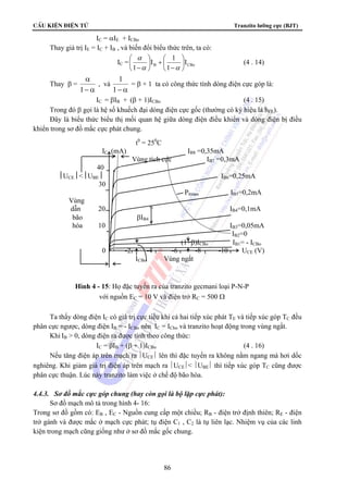CÊu kiÖn ®iÖn tö Tranzito lưỡng cực (BJT) 
I 1 
⎛ 
− 
⎛ 
−α α 
1 = β + 1 ta có công thức tính dòng điện cực góp là: 
IC (mA) IB8 =0,35mA 
Vùng tích cực IB7 =0,3mA 
⎮UCE⎮⎮UBE⎮ IB6=0,25mA 
Vùng 
dẫn 20 IB4=0,1mA 
bão βIB4 
hòa 10 IB3=0,05mA 
0 -2 -4 -6 -8 -10 UCE (V) 
ICBo Vùng ngắt 
Hình 4 - 15: Họ đặc tuyến ra của tranzito gecmani loại P-N-P 
với nguồn EC = 10 V và điện trở RC = 500 Ω 
86 
IC = αIE + ICBo 
Thay giá trị IE = IC + IB , và biến đổi biểu thức trên, ta có: 
⎞ 
⎞ 
IC = B CBo I 
1 
1 
⎟⎠ 
⎜⎝ 
+ ⎟⎠ 
⎜⎝ 
α 
(4 . 14) 
Thay β = 
α 
1 
− α 
, và 
1− α 
IC = βIB + (β + 1)ICBo (4 . 15) 
Trong đó β gọi là hệ số khuếch đại dòng điện cực gốc (thường có ký hiệu là hFE). 
Đây là biểu thức biểu thị mối quan hệ giữa dòng điện điều khiển và dòng điện bị điều 
khiển trong sơ đồ mắc cực phát chung. 
t0 = 250C 
40 
30 
Pttmax IB5=0,2mA 
IB2=0 
(1+β)ICBo IB1= - ICBo 
Ta thấy dòng điện IC có giá trị cực tiểu khi cả hai tiếp xúc phát TE và tiếp xúc góp TC đều 
phân cực ngược, dòng điện IB = - ICBo nên IC = ICbo và tranzito hoạt động trong vùng ngắt. 
Khi IB  0, dòng điện ra được tính theo công thức: 
IC = βIB + (β + 1)ICBo (4 . 16) 
Nếu tăng điện áp trên mạch ra ⎪UCE⎪ lên thì đặc tuyến ra không nằm ngang mà hơi dốc 
nghiêng. Khi giảm giá trị điện áp trên mạch ra ⎪UCE⎪ ⎪UBE⎪ thì tiếp xúc góp TC cũng được 
phân cực thuận. Lúc này tranzito làm việc ở chế độ bão hòa. 
4.4.3. Sơ đồ mắc cực góp chung (hay còn gọi là bộ lặp cực phát): 
Sơ đồ mạch mô tả trong hình 4- 16: 
Trong sơ đồ gồm có: EB , EC - Nguồn cung cấp một chiều; RB - điện trở định thiên; RE - điện 
trở gánh và được mắc ở mạch cực phát; tụ điện C1 , C2 là tụ liên lạc. Nhiệm vụ của các linh 
kiện trong mạch cũng giống như ở sơ đồ mắc gốc chung. 
 