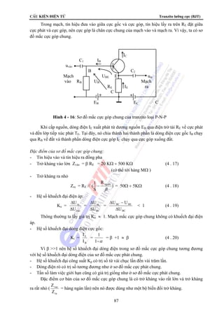 CÊu kiÖn ®iÖn tö Tranzito lưỡng cực (BJT) 
Trong mạch, tín hiệu đưa vào giữa cực gốc và cực góp, tín hiệu lấy ra trên RE đặt giữa 
cực phát và cực góp, nên cực góp là chân cực chung của mạch vào và mạch ra. Vì vậy, ta có sơ 
đồ mắc cực góp chung. 
+ + 
Khi cấp nguồn, dòng điện IE xuất phát từ dương nguồn EB qua điện trở tải RE về cực phát 
và đến lớp tiếp xúc phát TE. Tại đây, nó chia thành hai thành phần là dòng điện cực gốc IB chạy 
qua RB về đất và thành phần dòng điện cực góp IC chạy qua cực góp xuống đất. 
Đặc điểm của sơ đồ mắc cực góp chung: 
- Tín hiệu vào và tín hiệu ra đồng pha 
- Trở kháng vào lớn Zvào = β RE = 20 KΩ ÷ 500 KΩ (4 . 17) 
(có thể tới hàng MΩ ) 
− = 50Ω ÷ 5KΩ (4 . 18) 
U U 
Δ 
Δ − 
BC BE 
U 
Z = hàng ngàn lần) nên nó được dùng như một bộ biến đổi trở kháng. 
87 
- Trở kháng ra nhỏ 
R 
(1 nguån 
Zra = RE // ) 
S 
β 
- Hệ số khuếch đại điện áp: 
Ku = 
U 
Δ 
ra 
U 
vao 
Δ 
= 
U 
Δ 
ra 
U 
BC 
Δ 
= 
BC 
 1 (4 . 19) 
Thông thường ta lấy giá trị Ku ≈ 1. Mạch mắc cực góp chung không có khuếch đại điện 
áp. 
- Hệ số khuếch đại dòng điện cực gốc: 
Ki = 
I 
I 
E 
B 
= 1 
1-α 
= β +1 ≈ β (4 . 20) 
Vì β 1 nên hệ số khuếch đại dòng điện trong sơ đồ mắc cực góp chung tương đương 
với hệ số khuếch đại dòng điện của sơ đồ mắc cực phát chung. 
- Hệ số khuếch đại công suất Kp có trị số từ vài chục lần đến vài trăm lần. 
- Dòng điện rò có trị số tương đương như ở sơ đồ mắc cực phát chung. 
- Tần số làm việc giới hạn cũng có giá trị giống như ở sơ đồ mắc cực phát chung. 
Đặc điểm cơ bản của sơ đồ mắc cực góp chung là có trở kháng vào rất lớn và trở kháng 
ra rất nhỏ ( 
vao 
Z 
ra 
IC 
C1 IB 
uvào 
B C2 
Mạch UBE E ura 
vào RB UB Mạch 
RE IE ra 
C 
EB EC C 
Hình 4 - 16: Sơ đồ mắc cực góp chung của tranzito loại P-N-P 
 