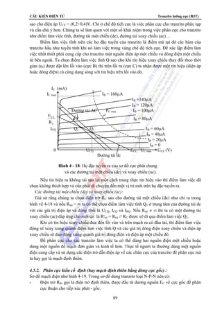CÊu kiÖn ®iÖn tö Tranzito lưỡng cực (BJT) 
sao cho điện áp UCE = (0,2÷0,4)V. Chỉ ở chế độ tích cực là việc phân cực cho tranzito phức tạp 
và cần chú ý hơn. Chúng ta sẽ làm quen với một số khái niệm trong việc phân cực cho tranzito 
như điểm làm việc tĩnh, đường tải một chiều (dc), đường tải xoay chiều (ac)… 
Điểm làm việc tĩnh trên các họ đặc tuyến của tranzito là điểm mà tại đó các hàm của 
tranzito hầu như tuyến tính khi nó làm việc trong vùng chế độ tích cực. Để xác lập điểm làm 
việc nhất thiết phải cung cấp cho tranzito một nguồn điện áp một chiều và dòng điện một chiều 
từ bên ngoài. Ta chọn điểm làm việc tĩnh Q sao cho khi tín hiệu xoay chiều thay đổi theo thời 
gian (ut) được đặt lên lối vào (cực B) thì trên lối ra (cực C) ta nhận được một tín hiệu (điện áp 
hoặc dòng điện) có cùng dạng sóng với tín hiệu trên lối vào đó. 
IC (mA) 
IC max IB = 160μA 
Nếu tín hiệu ra không tái tạo lại một cách trung thực tín hiệu vào thì điểm làm việc đã 
chọn không thích hợp và cần phải di chuyển đến một vị trí mới trên họ đặc tuyến ra. 
 Các đường tải một chiều (dc) và xoay chiều (ac): 
Giả sử rằng chúng ta chọn điện trở RC sao cho đường tải một chiều (dc) như chỉ ra trong 
hình vẽ 4-18 và nếu Rtải = ∞ ta có thể chọn điểm làm việc tĩnh Q1 ở trung tâm của đường tải dc 
với các giá trị điện áp và dòng tĩnh là UCQ, ICQ và IBQ. Nếu Rtải ≠ ∞ thì ta có một đường tải 
xoay chiều (ac) đáp ứng cho một tải là R'tải = Rtải // RC được vẽ đi qua điểm làm việc Q1. 
Khi có tín hiệu xoay chiều đưa đến lối vào và trên mạch ra có đấu tải, thì điểm làm việc 
động sẽ xoay xung quanh điểm làm việc tĩnh Q và các giá trị dòng điện xoay chiều và điện áp 
xoay chiều sẽ dao động xung quanh giá trị dòng điện và điện áp một chiều đó. 
Để phân cực cho các tranzito làm việc ta có thể dùng hai nguồn điện một chiều hoặc 
dùng một nguồn để mạch đơn giản và kinh tế hơn. Thực tế người ta thường dùng một nguồn 
điện cung cấp và sử dụng các điện trở dẫn điện áp về các chân cực của tranzito để phân cực mà 
ta hay gọi là mạch định thiên. 
4.5.2. Phân cực kiểu cố định (hay mạch định thiên bằng dòng cực gốc) : 
Sơ đồ mạch điện như hình 4-19. Trong sơ đồ dùng tranzito loại N-P-N nên có: 
- Điện trở RB, gọi là điện trở định thiên, được đấu từ dương nguồn EC về cực gốc để phân 
89 
cực thuận cho tiếp xúc phát - gốc. 
IB =140μA 
IB = 120μA 
Đường tải AC PC max IB = 100μA 
E 
R 
CC 
C 
IB = 80μA 
ICQ Q2 Q1 IB = 60μA 
IB = 40μA 
IB = 20μA 
IB = 0 
0 UCQ ECC UC max UCE (V) 
Đường tải dc 
Hình 4 - 18: Họ đặc tuyến ra của sơ đồ cực phát chung 
và các đường tải một chiều (dc) và xoay chiều (ac). 
 