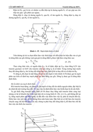 CÊu kiÖn ®iÖn tö Tranzito lưỡng cực (BJT) 
- Điện trở RC, gọi là tải, có nhiệm vụ dẫn điện áp từ dương nguồn EC về cực góp sao cho 
tiếp xúc góp - gốc phân cực ngược. 
Dòng điện IC chạy từ dương nguồn EC qua RC về âm nguồn EC. Dòng điện IB chạy từ 
RC C2 
RB IB u0 
C1 C 
ui Tín 
Tín B Rtải hiệu 
hiệu UBE IE ra 
vào 
Hình 4 - 19: Mạch định thiên cố định 
90 
dương nguồn EC qua RB về âm nguồn EC. 
+EC 
IC 
E 
Trên đường tải dc ta chọn điểm làm việc thích hợp với điều kiện tín hiệu đầu vào có giá 
trị dòng điện cực gốc không vượt quá giá trị dòng điện IB được tính theo công thức sau: 
IB = 
E − U 
C BE 
R 
B 
(4 . 25) 
Theo công thức trên, có nguồn điện ECC là cố định, điện áp UBE chọn bằng 0,2V cho 
tranzito gecmani và 0,6V cho tranzito silic nên dòng IB là cố định. Trong trường hợp muốn 
thay đổi dòng điện IB, tức là thay đổi điểm làm việc tĩnh Q thì ta thay đổi trị số điện trở RB. 
Vì dòng IB đã chọn là một hằng số nên sơ đồ mạch ở trên (hình 4-19) được gọi là mạch 
phân cực kiểu cố định hay mạch phân cực nhờ dòng cực gốc. Dòng IB được gọi là dòng điện 
định thiên. 
 Độ ổn định của mạch định thiên. 
Khi tranzito hoạt động, các tham số của mạch sẽ thay đổi do nhiều nguyên nhân, đặc biệt là 
do nhiệt độ môi trường thay đổi. Vì vậy, việc ổn định điểm làm việc Q đã chọn là rất cần thiết. 
Ta giả thiết rằng tranzito trong hình (4-19) được thay bằng một tranzito khác cùng loại 
nhưng có hệ số khuếch đại β lớn hơn như chỉ ra trong hình (4- 20), và vì IB giữ không đổi tại 
IB2 bằng mạch phân cực bên ngoài, sẽ dẫn đến việc điểm làm việc Q1 phải di chuyển đến Q2. 
Điểm làm việc mới này có thể không thỏa mãn hoàn toàn. Đặc biệt nó có thể làm cho tranzito 
chuyển sang chế độ bão hòa. Lúc này chúng ta phải thay đổi dòng điện IB để đảm bảo chế độ 
làm việc cần thiết cho tranzito. 
IC 
E 
R 
CC 
C 
IB3 
IB2 
IB1 
IB0 
Q2 
Q1 
 