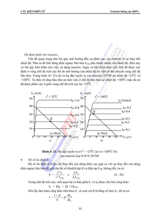 CÊu kiÖn ®iÖn tö Tranzito lưỡng cực (BJT) 
IC (mA) IC (mA) 
t0 = 250C t0 = 1000C 
50 50 
40 
40 
30 
20 
10 10 
30 
20 
91 
 Ổn định nhiệt cho tranzito: 
Vấn đề quan trọng thứ hai gây ảnh hưởng đến sự phân cực của tranzito là sự thay đổi 
nhiệt độ. Như ta đã biết dòng điện ngược bão hòa ICBo phụ thuộc nhiều vào nhiệt độ, điều này 
có thể gây khó khăn cho việc sử dụng tranzito. Ngay cả khi điểm làm việc tĩnh đã được xác 
định ở vùng chế độ tích cực thì do ảnh hưởng của nhiệt độ nó vẫn có thể chuyển sang chế độ 
bão hòa. Trong hình (4- 21) chỉ ra họ đặc tuyến ra của tranzito 2N708 tại nhiệt độ +250C và 
+1000C. Ta thấy rõ rằng hầu như nó làm việc ở chế độ bão hòa tại nhiệt độ +1000C mặc dù nó 
đã được phân cực ở giữa vùng chế độ tích cực tại +250C. 
• Hệ số ổn định S: 
Hệ số ổn định S là tốc độ thay đổi của dòng điện cực góp so với sự thay đổi của dòng 
điện ngược bão hòa để giữ cho hệ số khuếch đại β và điện áp UBE không đổi, ta có: 
S = 
I 
I 
∂ 
∂ 
I 
I 
C 
CBo 
C 
CBo 
≈ 
Δ 
Δ 
(4 . 26) 
Trong chế độ tích cực, mối quan hệ cơ bản giữa IC và IB được cho bởi công thức: 
IC = βIB + (β +1)ICBo 
Nếu lấy đạo hàm công thức trên theo IC và xem xét β là hằng số theo IC, thì ta có: 
B 
dI 
C 
dI 
β 
1 = 1+ + 
β 
S 
IB=1,0 IB=0,6mA 
IB=0,8 IB=0,5 
Q IB=0,4 
IB=0,6 
Q IB=0,3 
IB=0,4 IB=0,2 
IB=0,2 
IB=0,1 
IB=0mA IB=0mA 
0 2 4 6 8 10 UCE(v) 0 2 4 6 8 10 UCE(v) 
a/ b/ 
Hình 4- 21: Họ đặc tuyến ra ở t0 = +250C (a) và +1000C (b) 
của tranzito loại N-P-N 2N708 
 