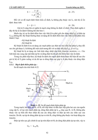 CÊu kiÖn ®iÖn tö Tranzito lưỡng cực (BJT) 
92 
S = 
⎞ 
⎟ ⎟⎠ 
1+ 
β 
⎛ 
⎜ ⎜⎝ 
β 
B 
dI 
C 
1- dI 
(4 . 27) 
Đối với sơ đồ mạch định thiên kiểu cố định, IB không phụ thuộc vào IC, nên hệ số ổn 
định được tính: 
S = β + 1 (4 . 28) 
Giá trị S càng lớn có nghĩa là mạch càng không ổn định về nhiệt. Theo định nghĩa ở 
đây thì hệ số ổn định S không thể nhỏ hơn 1. 
Muốn duy trì sự ổn định điểm làm việc tĩnh Q ta phải giữ cho dòng điện ICQ và điện áp 
UCEQ không đổi. Kỹ thuật thường được sử dụng để ổn định điểm làm việc tĩnh có thể phân chia 
thành 2 loại: 
- Kỹ thuật ổn định 
- Kỹ thuật bù 
Kỹ thuật ổn định là ta sử dụng các mạch phân cực điện trở mà ở đó cho phép IB thay đổi 
sao cho giữ được IC là không đổi một cách tương đối với sự thay đổi của ICBo, β và UBE. 
Kỹ thuật bù là sử dụng các linh kiện nhạy nhiệt như điôt, tranzito, tecmixto, v.v.. Các 
linh kiện này cung cấp một điện áp bù và dòng điện bù để giữ cho điểm làm việc ổn định. 
Trong các phần tiếp theo, kỹ thuật ổn định cho mạch định thiên được thể hiện để sao cho 
giá trị hệ số S giảm xuống và do đó tạo ra dòng điện cực góp IC ít phụ thuộc vào dòng điện 
ICBo. 
4.5.3. Mạch định thiên phân áp : 
Sơ đồ mạch cho trên hình 4-22. 
Trong mạch, hai điện trở R1 và R2 nối tiếp nhau và đấu trực tiếp giữa hai cực của nguồn 
cung cấp EC sẽ tạo nên mạch phân áp, dòng điện phân áp IP. áp chạy qua R1 và R2 không phụ 
thuộc vào sự biến đổi theo nhiệt độ của các dòng điện và điện áp trên các chân cực của 
tranzito. Do đó, sụt áp do dòng phân áp tạo ra trên R2 cũng không phụ thuộc vào hoạt động của 
tranzito. 
Điện áp trên cực gốc chính là sụt áp trên điện trở R2 do dòng điện phân áp tạo nên, vậy ta 
có: 
UB = IP.áp R2 
+EC 
IP.áp 
RC IC 
R1 
IB C 
B Mạch ra 
UCE 
UBE E 
R2 UB IE 
RE CE 
N 
Mạch 
vào 
Hình 4 - 22: Sơ đồ mạch định thiên phân áp 
 