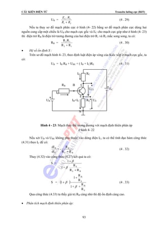 CÊu kiÖn ®iÖn tö Tranzito lưỡng cực (BJT) 
B 
1 R 
1+ + R 
93 
UB = 
E R 
R R 
C . 2 
1 2 + 
(4 . 29) 
Nếu ta thay sơ đồ mạch phân cực ở hình (4- 22) bằng sơ đồ mạch phân cực dùng hai 
nguồn cung cấp một chiều là UB cho mạch cực gốc và EC cho mạch cực góp như ở hình (4- 23) 
thì điện trở RB là điện trở tương đương của hai điện trở R1 và R2 mắc song song, ta có: 
RB = 
R R 
R R 
2 1 
2 1 + 
(4 . 30) 
• Hệ số ổn định S : 
Trên sơ đồ mạch hình 4- 23, theo định luật điện áp vòng của Kiêc xốp ở mạch cực gốc, ta 
có: 
UB = IB RB + UBE + ( IB + IC)RE (4 . 31) 
Nếu xét UB và UBE không phụ thuộc vào dòng điện IC, ta có thể tính đạo hàm công thức 
(4.31) theo IC để có: 
E 
= - R 
E B 
B 
C 
R R 
dI 
dI 
+ 
(4 . 32) 
Thay (4.32) vào công thức (4.27) kết quả ta có: 
S = 
E 
1+ R 
R R 
E B 
1 
+ 
+ 
β 
β 
S = ( ) 
E 
B 
E 
R 
R 
1 
β 
β 
+ 
+ (4 . 33) 
Qua công thức (4.33) ta thấy giá trị RB càng nhỏ thì độ ổn định càng cao. 
• Phân tích mạch định thiên phân áp: 
IC RC 
RB B C 
UCE EC 
IB 
E 
UB IB+IC RE UE 
N 
Hình 4 - 23: Mạch thay thế tương đương với mạch định thiên phân áp 
ở hình 4- 22 
 