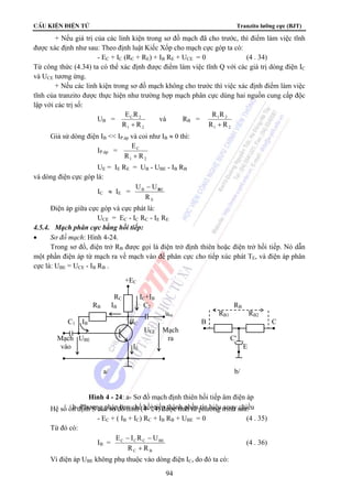 CÊu kiÖn ®iÖn tö Tranzito lưỡng cực (BJT) 
+ Nếu giá trị của các linh kiện trong sơ đồ mạch đã cho trước, thì điểm làm việc tĩnh 
được xác định như sau: Theo định luật Kiếc Xốp cho mạch cực góp ta có: 
- EC + IC (RC + RE) + IB RE + UCE = 0 (4 . 34) 
Từ công thức (4.34) ta có thể xác định được điểm làm việc tĩnh Q với các giá trị dòng điện IC 
và UCE tương ứng. 
+ Nếu các linh kiện trong sơ đồ mạch không cho trước thì việc xác định điểm làm việc 
tĩnh của tranzito được thực hiện như trường hợp mạch phân cực dùng hai nguồn cung cấp độc 
lập với các trị số: 
RB IB C2 RB 
ura RB1 RB2 
C1 IB IC B C 
UCE Mạch 
Mạch UBE ra C' 
vào IE E 
a/ b/ 
Hình 4 - 24: a- Sơ đồ mạch định thiên hồi tiếp âm điện áp 
b- Phương pháp hạn chế hồi tiếp thành phần tín hiệu xoay chiều 
94 
UB = 
E R 
+ 
C 2 
R R 
1 2 
và RB = 
R R 
+ 
1 2 
R R 
1 2 
Giả sử dòng điện IB  IP.áp và coi như IB ≈ 0 thì: 
IP.áp = 
E 
+ 
C 
R R 
1 2 
UE = IE RE = UB - UBE - IB RB 
và dòng điện cực góp là: 
IC ≈ IE = 
U U BE − 
E 
B 
R 
Điện áp giữa cực góp và cực phát là: 
UCE = EC - IC RC - IE RE 
4.5.4. Mạch phân cực bằng hồi tiếp: 
• Sơ đồ mạch: Hình 4-24. 
Trong sơ đồ, điện trở RB được gọi là điện trở định thiên hoặc điện trở hồi tiếp. Nó dẫn 
một phần điện áp từ mạch ra về mạch vào để phân cực cho tiếp xúc phát TE, và điện áp phân 
cực là: UBE = UCE - IB RB . 
+EC 
RC IC+IB 
Hệ số ổn định S của sơ đồ hình (4- 24) được tính từ phương trình sau: 
- EC 
+ ( IB + IC) RC + IB RB + UBE = 0 (4 . 35) 
Từ đó có: 
IB = 
E − I R − 
U 
C C C BE 
R + 
R 
C B 
(4 . 36) 
Vì điện áp UBE không phụ thuộc vào dòng điện IC, do đó ta có: 
 