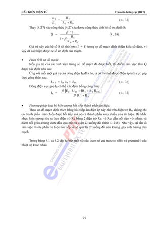 CÊu kiÖn ®iÖn tö Tranzito lưỡng cực (BJT) 
E - U + R + 
R I 
C BE C B CBo 
R + 
R 
95 
C 
= - R 
C B 
B 
C 
R R 
dI 
dI 
+ 
(4 . 37) 
Thay (4.37) vào công thức (4.27), ta được công thức tính hệ số ổn định S: 
S = 
C 
+1 
β 
1+ R 
R + 
R 
B C 
β 
(4 . 38) 
Giá trị này của hệ số S sẽ nhỏ hơn (β + 1) trong sơ đồ mạch định thiên kiểu cố định, vì 
vậy đã cải thiện được hệ số ổn định của mạch. 
• Phân tích sơ đồ mạch: 
Nếu giá trị của các linh kiện trong sơ đồ mạch đã được biết, thì điểm làm việc tĩnh Q 
được xác định như sau: 
Ứng với mỗi một giá trị của dòng điện IB đã cho, ta có thể tính được điện áp trên cực góp 
theo công thức sau: 
UCE = IB RB + UBE (4 . 36) 
Dòng điện cực góp IC có thể xác định bằng công thức: 
IC = 
[ ( ) ] 
C B 
β 
β 
(4 . 37) 
• Phương pháp loại bỏ hiện tượng hồi tiếp thành phần tín hiệu: 
Theo sơ đồ mạch định thiên bằng hồi tiếp âm điện áp này, thì trên điện trở RB không chỉ 
có thành phần một chiều được hồi tiếp mà có cả thành phần xoay chiều của tín hiệu. Để khắc 
phục hiện tượng này ta thay điện trở RB bằng 2 điện trở RB1 và RB2 đấu nối tiếp với nhau, và 
điểm nối giữa chúng được đấu qua một tụ điện C' xuống đất (hình 4- 24b). Như vậy, tại tần số 
làm việc thành phần tín hiệu hồi tiếp về sẽ qua tụ C' xuống đất nên không gây ảnh hưởng cho 
mạch. 
Trong bảng 4.1 và 4.2 cho ta biết một số các tham số của tranzito silic và gecmani ở các 
nhiệt độ khác nhau. 
 