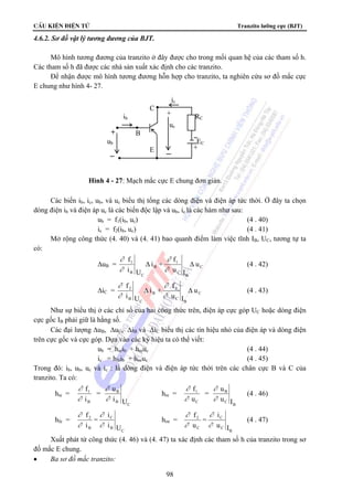CÊu kiÖn ®iÖn tö Tranzito lưỡng cực (BJT)
98
4.6.2. Sơ đồ vật lý tương đương của BJT.
Mô hình tương đương của tranzito ở đây được cho trong mối quan hệ của các tham số h.
Các tham số h đã được các nhà sản xuất xác định cho các tranzito.
Để nhận được mô hình tương đương hỗn hợp cho tranzito, ta nghiên cứu sơ đồ mắc cực
E chung như hình 4- 27.
Các biến ib, ic, ub, và uc biểu thị tổng các dòng điện và điện áp tức thời. Ở đây ta chọn
dòng điện ib và điện áp uc là các biến độc lập và ub, ic là các hàm như sau:
ub = f1(ib, uc) (4 . 40)
ic = f2(ib, uc) (4 . 41)
Mở rộng công thức (4. 40) và (4. 41) bao quanh điểm làm việc tĩnh IB, UC, tương tự ta
có:
ΔuB = C
B
C
1
B
C
B
1
u
Iu
f
+i
Ui
f
ΔΔ
∂
∂
∂
∂
(4 . 42)
ΔiC = C
B
C
2
B
C
B
2
u
Iu
f
+i
Ui
f
ΔΔ
∂
∂
∂
∂
(4 . 43)
Như sự biểu thị ở các chỉ số của hai công thức trên, điện áp cực góp UC hoặc dòng điện
cực gốc IB phải giữ là hằng số.
Các đại lượng ΔuB, ΔuC, ΔiB và ΔiC biểu thị các tín hiệu nhỏ của điện áp và dòng điện
trên cực gốc và cực góp. Dựa vào các ký hiệu ta có thể viết:
ub = hieib + hreuc (4 . 44)
ic = hfeib + hoeuc (4 . 45)
Trong đó: ib, ub, uc và ic : là dòng điện và điện áp tức thời trên các chân cực B và C của
tranzito. Ta có:
hie =
∂
∂
∂
∂
f
i
=
u
i U
1
B
B
B
C
hre =
∂
∂
∂
∂
f
u
=
u
u I
1
C
B
C
B
(4 . 46)
hfe =
C
B
C
B
2
Ui
i
=
i
f
∂
∂
∂
∂
hoe =
B
C
C
C
2
Iu
i
=
u
f
∂
∂
∂
∂
(4 . 47)
Xuất phát từ công thức (4. 46) và (4. 47) ta xác định các tham số h của tranzito trong sơ
đồ mắc E chung.
• Ba sơ đồ mắc tranzito:
ic
C
ib RC
uc
B
ub EC
E
+
+
+
Hình 4 - 27: Mạch mắc cực E chung đơn giản.
 