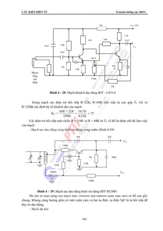 CÊu kiÖn ®iÖn tö Tranzito lưỡng cực (BJT)
101
Trong mạch các điện trở hồi tiếp R=22K, R=68K (hồi tiếp từ cực góp T2 về) và
R=220Ω xác định hệ số khuếch đại của mạch:
KU = 75
22,0
7,16
220
22//68
==
Ω K
KKK
Các điện trở hồi tiếp một chiều R = 3,9K và R = 68K từ T2 về để ổn định chế độ làm việc
của mạch.
- Mạch tạo dao động sóng hình sin dùng trong radio (Hình 4-29)
Do tần số hoạt động của mạch trên 100MHz nên tranzito được mắc theo sơ đồ cực gốc
chung. Khung cộng hưởng gồm có một cuộn cảm và hai tụ điện. tụ điện 5pF là tụ hồi tiếp để
duy trì dao động.
- Mạch đa hài:
Micro
tổng
trở
thấp
10µF 68K
10µF
15K
47K
3,9K
220Ω
22K
56K
68K
390
Ω
1,5K
UCC=24V
Ura
10µF
100µF
Hình 4 - 28: Mạch khuếch đại dùng BJT - C631A
UCC
Ura
5pF 2pF
1000pF
120Ω
8,2K
3,3K
1K
120Ω
30pF
Hình 4 – 29: Mạch tạo dao động hình sin dùng BJT-SE3001
 