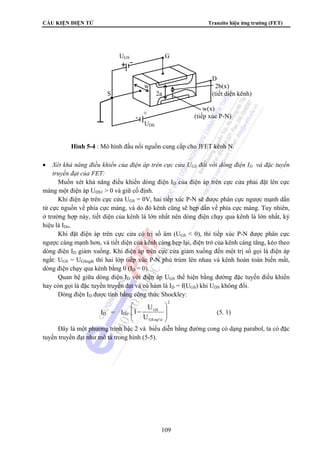 CẤU KIỆN ĐIỆN TỬ Tranzito hiệu ứng trường (FET)
109
• Xét khả năng điều khiển của điện áp trên cực cửa UGS đối với dòng điện ID và đặc tuyến
truyền đạt của FET:
Muốn xét khả năng điều khiển dòng điện ID của điện áp trên cực cửa phải đặt lên cực
máng một điện áp UDS1 > 0 và giữ cố định.
Khi điện áp trên cực cửa UGS = 0V, hai tiếp xúc P-N sẽ được phân cực ngược mạnh dần
từ cực nguồn về phía cực máng, và do đó kênh cũng sẽ hẹp dần về phía cực máng. Tuy nhiên,
ở trường hợp này, tiết diện của kênh là lớn nhất nên dòng điện chạy qua kênh là lớn nhất, ký
hiệu là IDo.
Khi đặt điện áp trên cực cửa có trị số âm (UGS < 0), thì tiếp xúc P-N được phân cực
ngược càng mạnh hơn, và tiết diện của kênh càng hẹp lại, điện trở của kênh càng tăng, kéo theo
dòng điện ID giảm xuống. Khi điện áp trên cực cửa giảm xuống đến một trị số gọi là điện áp
ngắt: UGS = UGSngắt thì hai lớp tiếp xúc P-N phủ trùm lên nhau và kênh hoàn toàn biến mất,
dòng điện chạy qua kênh bằng 0 (ID = 0).
Quan hệ giữa dòng điện ID với điện áp UGS thể hiện bằng đường đặc tuyến điều khiển
hay còn gọi là đặc tuyến truyền đạt và có hàm là ID = f(UGS) khi UDS không đổi.
Dòng điện ID được tính bằng công thức Shockley:
ID = IDo
2
ng¾tGS
GS
U
U
1
⎟
⎟
⎠
⎞
⎜
⎜
⎝
⎛
− (5. 1)
Đây là một phương trình bậc 2 và biểu diễn bằng đường cong có dạng parabol, ta có đặc
tuyến truyền đạt như mô tả trong hình (5-5).
UGS G
D
w 2b(x)
S 2a (tiết diện kênh)
w(x)
(tiếp xúc P-N)
UDS
+
Hình 5-4 : Mô hình đấu nối nguồn cung cấp cho JFET kênh N.
 