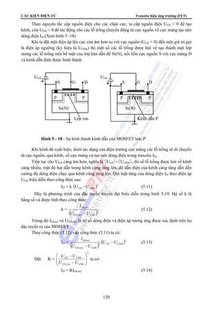 CẤU KIỆN ĐIỆN TỬ Tranzito hiệu ứng trường (FET)
120
Theo nguyên tắc cấp nguồn điện cho các chân cực, ta cấp nguồn điện UGS < 0 để tạo
kênh, còn UDS < 0 để tác động cho các lỗ trống chuyển động từ cực nguồn về cực máng tạo nên
dòng điện ID.(Xem hình 5 -18)
Khi ta đặt một điện áp lên cực cửa âm hơn so với cực nguồn (UGS < 0) đến một giá trị gọi
là điện áp ngưỡng (ký hiệu là UGSth) thì một số các lỗ trống được hút về tạo thành một lớp
mỏng các lỗ trống trên bề mặt của lớp bán dẫn đế Si(N), nối liền cực nguồn S với cực máng D
và kênh dẫn điện được hình thành.
Khi kênh đã xuất hiện, dưới tác dụng của điện trường cực máng các lỗ trống sẽ di chuyển
từ cực nguồn, qua kênh, về cực máng và tạo nên dòng điện trong tranzito ID.
Tiếp tục cho UGS càng âm hơn, nghĩa là ⎪UGS⎪>⎪UGSth⎪, thì số lỗ trống được hút về kênh
càng nhiều, mật độ hạt dẫn trong kênh càng tăng lên, độ dẫn điện của kênh càng tăng dẫn đến
cường độ dòng điện chạy qua kênh cũng tăng lên. Qui luật tăng của dòng điện ID theo điện áp
UGS biểu diễn theo công thức sau:
ID = k ( )2
GSthGS U-U (5.11)
Đây là phương trình của đặc tuyến truyền đạt biểu diễn trong hình 5-19. Hệ số k là
hằng số và được tính theo công thức:
k =
( )2
)(
)(
GSthonGS
onD
UU
I
−
(5.12)
Trong đó ID(on) và UGS(on) là trị số dòng điện và điện áp tương ứng được xác định trên họ
đặc tuyến ra của MOSFET.
Thay công thức (5.12) vào công thức (5.11) ta có:
ID =
( )
( )2
2
)(
)(
GSthGS
GSthonGS
onD
UU
UU
I
−
−
(5.13)
Đặt K =
2
)(
⎟
⎟
⎠
⎞
⎜
⎜
⎝
⎛
−
−
GSthonGS
GSthGS
UU
UU
ta có:
ID = KID(on) (5.14)
UGS UGS
S G D S G D
P P P P
Si(N) Si(N)
Lớp ion Kênh dẫn P
Hình 5 - 18 : Sự hình thành kênh dẫn của MOSFET loại P
 