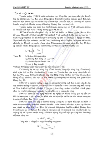 CẤU KIỆN ĐIỆN TỬ Tranzito hiệu ứng trường (FET)
125
TÓM TẮT NỘI DUNG
Tranzito trường (FET) là loại tranzito đơn cực, dòng điện chạy trong cấu kiện do một
loại hạt dẫn tạo nên. Việc điều khiển dòng điện ra do điện trường trên cực cửa quyết định. Khi
thay đổi điện áp trên cực cửa sẽ làm thay đổi tiết diện kênh dẫn điện, và làm thay đổi mật độ
hạt dẫn trong kênh dẫn đến sự thay đổi cường độ dòng điện chạy qua kênh.
Tranzito trường chia làm 2 loại chính: tranzito trường mối nối JFET và tranzito trường
có cực cửa cách điện IGFET- thông thường gọi là MOSFET.
JFET có kênh dẫn nằm giữa 2 tiếp xúc P-N và 3 chân cực là cực Nguồn (S), cực Cửa
(G), cực Máng (D). Có hai loại JFET là loại kênh N và loại kênh P. Hai loại này nguyên lý
hoạt động giống nhau chỉ có chiều nguồn điện cung cấp cho các chân cực là ngược dấu nhau.
Nguyên tắc cấp điện phân cực cho JFET sao cho hai tiếp xúc P-N phân cực ngược và hạt dẫn
phải chuyển động từ cực nguồn về cực máng để tạo ra dòng điện cực máng. Khi thay đổi điện
áp trên cực cửa thì dòng điện qua tranzito thay đổi theo qui luật hàm mũ như sau:
ID = ID0
2
1
⎟
⎟
⎠
⎞
⎜
⎜
⎝
⎛
−
GSngat
GS
U
U
Trong đó: ID là dòng điện cực máng
ID0 là dòng điện máng khi UGS = 0V
UGS là điện áp đặt lên cực cửa
UGS ngắt là điện áp ngắt.
Và ta có đường đặc tuyến điều khiển biểu diễn mối quan hệ này.
Khi điện áp đặt lên cực máng thay đổi sẽ làm cho dòng điện máng thay đổi theo một
cách tuyến tính khi UDS còn nhỏ (UDS < UDS bão hòa). Tranzito làm việc trong vùng thuần trở.
Khi UDS>UDS bão hòa thì tranzito chuyển sang hoạt động ở vùng bão hòa hay vùng có dòng điện
không đổi (ID bão hòa). Lúc này, khi điện áp trên cực máng thay đổi thì dòng điện qua tranzito
không thay đổi.
MOSFET là tranzito trường có cực cửa cách điện với lớp cách điện là oxit silic. Có hai
loại tranzito trường có cực cửa cách điện là loại có kênh sẵn và loại kênh cảm ứng. Mỗi loại lại
có 2 loại là kênh loại N và kênh loại P. Nguyên lý hoạt động của loại kênh N và kênh P giống
nhau chỉ có chiều của nguồn cung cấp vào các chân cực là ngược dấu nhau.
MOSFET kênh sẵn hoạt động ở hai chế độ: nghèo hạt dẫn và chế độ giàu hạt dẫn. Do
khi chế tạo người ta đã chế tạo sẵn kênh, nên khi đặt điện áp lên cực cửa và cực máng thì
tranzito có thể dẫn điện (UGS > UGSth).
MOSFET kênh cảm ứng là tranzito trường không chế tạo kênh dẫn điện, mà kênh sẽ
được hình thành trong quá trình tranzito làm việc. Muốn tranzito dẫn điện, ta phải cấp điện lên
cực cửa để tạo kênh. Khi UGS = UGSth thì kênh mới hình thành. Sau khi có kênh thì dòng điện
trong tranzito do các hạt dẫn điện chạy từ cực nguồn về cực máng sẽ chịu sự điều khiển của
điện áp đặt lên cực cửa và cực máng. Mối quan hệ này được thể hiện qua công thức tính dòng
điện cực máng sau:
ID = k( )2
GSthGS UU −
Trong đó k là hằng số và được tính bằng công thức:
K =
( )2
)(
)(
GSthonGS
onD
UU
I
−
 