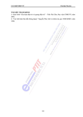 CẤU KIỆN ĐIỆN TỬ Cấu kiện Thyristo
141
TÀI LIỆU THAM KHẢO
1- Giáo trình “Cấu kiện điện tử và quang điện tử” – Trần Thị Cầm, Học viện CNBCVT, năm
2002.
2- “Các linh kiện bán dẫn thông dụng”- Nguyễn Như Anh và nhóm tác giả, NXB KHKT, năm
1988.
 