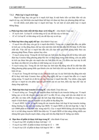 CẤU KIỆN ĐIỆN TỬ Vi mạch tích hợp
142
7.1.2. Phân loại vi mạch tích hợp.
Mạch tổ hợp, hay còn gọi là vi mạch tích hợp, là một bước tiến vọt khác hẳn với các
mạch rời rạc, các linh kiện của mạch được kết hợp với nhau tuỳ theo các phương pháp chế tạo.
Có rất nhiều cách phân loại vi mạch tích hợp. Ta xét một số cách phân loại vi mạch
thông dụng:
a. Phân loại theo tính chất dữ liệu được xử lý bằng IC : chia thành 2 loại sau:
- IC tuyến tính: Là loại IC có khả năng xử lý các dữ liệu xảy ra liên tục.
- IC số: Là loại IC có khả năng xử lý các dữ liệu xảy ra rời rạc.
b. Phân loại theo công nghệ chế tạo: chia thành 4 loại sau:
- Vi mạch bán dẫn (hay còn gọi là vi mạch đơn khối): Trong các vi mạch bán dẫn, các phần
tử tích cực và thụ động được chế tạo trên một đơn tinh thể bán dẫn (Si (N) hoặc Si (P)) làm
chất nền. Việc chế tạo vi mạch bán dẫn chủ yếu dựa trên quá trình quang khắc theo các
phương pháp Plana, Plana- epitaxi hay siloc.
- Vi mạch màng mỏng: Trong đó chỉ tích hợp các linh kiện thụ động trên đế là thủy tinh cách
điện hay Ceramic bằng phương pháp bốc hơi và lắng đọng trong chân không, còn các phần
tử tích cực được hàn gắn vào mạch như các linh kiện rời rạc. Ưu điểm của loại này là chế
tạo được các điện trở và tụ điện có chất lượng cao và sai số nhỏ.
- Vi mạch màng dày: Trong đó chỉ tích hợp các linh kiện thụ động trên đế là chất bán dẫn
bằng phương pháp quang khắc qua khuôn còn các linh kiện tích cực được hàn vào như linh
kiện rời rạc.
- Vi mạch lai: Trong đó tích hợp cả các linh kiện tích cực và các linh kiện thụ động trên một
đế là thuỷ tinh hoặc Ceramic theo cả hai công nghệ chế tạo vi mạch bán dẫn và vi mạch
màng mỏng. Vi mạch lai có độ tin cậy cao hơn loại vi mạch bán dẫn. Tuy nhiên, công nghệ
chế tạo vi mạch lai còn phức tạp nên giá thành của nó cao hơn, điều này hạn chế việc sử
dụng công nghệ này.
c. Phân loại theo loại tranzito có trong IC: chia thành 2 loại như sau:
- Vi mạch lưỡng cực: Trong đó các tranzito được tích hợp là các tranzito lưỡng cực. Vi mạch
lưỡng cực có tốc độ chuyển mạch cao (cỡ 5 ns đến 20 ns), công suất tiêu tán nhiệt từ vài
μW đến vài trăm mW, nhưng mức độ tích hợp thấp khoảng ≤ 100 phần tử trong một vi
mạch vì kích thước của các tranzito và các phần tử thụ động lớn.
- Vi mạch MOS: Là các vi mạch, trong đó các tranzito được tích hợp là loại tranzito trường,
thông thường là các tranzito trường loại MOS. Vi mạch MOS có độ tích hợp bậc 3, bậc 4
(cỡ 10000 phần tử hoặc hơn nữa trong một IC). Các vi mạch MOS không cần tích hợp điện
trở vì có thể dùng tranzito MOS làm điện trở. Vi mạch MOS có khả năng chống nhiễu cao
nhưng thời gian chuyển mạch chậm, công suất tiêu thụ thấp hơn IC lưỡng cực nhiều
d. Dựa theo số phần tử được tích hợp trong IC: chia thành 4 loại sau:
- Vi mạch loại SSI: số phần tử được tích hợp < 12
- Vi mạch loại MSI: số phần tử được tích hợp từ 12 ÷ 100
- Vi mạch loại LSI: số phần tử được tích hợp từ 100 ÷ 1000
 