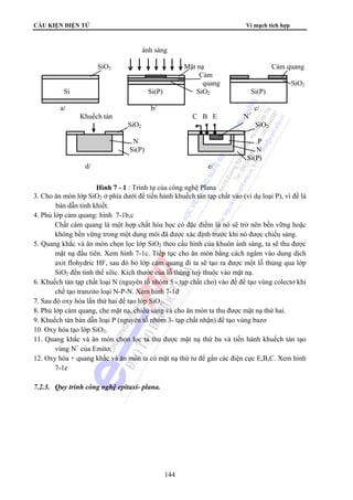 CẤU KIỆN ĐIỆN TỬ Vi mạch tích hợp
144
3. Cho ăn mòn lớp SiO2 ở phía dưới để tiến hành khuếch tán tạp chất vào (ví dụ loại P), vì đế là
bán dẫn tinh khiết.
4. Phủ lớp cảm quang: hình 7-1b,c
Chất cảm quang là một hợp chất hóa học có đặc điểm là nó sẽ trở nên bền vững hoặc
không bền vững trong một dung môi đã được xác định trước khi nó được chiếu sáng.
5. Quang khắc và ăn mòn chọn lọc lớp SiO2 theo cấu hình của khuôn ánh sáng, ta sẽ thu được
mặt nạ đầu tiên. Xem hình 7-1c. Tiếp tục cho ăn mòn bằng cách ngâm vào dung dịch
axit flohydric HF, sau đó bỏ lớp cảm quang đi ta sẽ tạo ra được một lỗ thủng qua lớp
SiO2 đến tinh thể silic. Kích thước của lỗ thủng tuỳ thuộc vào mặt nạ.
6. Khuếch tán tạp chất loại N (nguyên tố nhóm 5 - tạp chất cho) vào đế để tạo vùng colectơ khi
chế tạo tranzito loại N-P-N. Xem hình 7-1d
7. Sau đó oxy hóa lần thứ hai để tạo lớp SiO2.
8. Phủ lớp cảm quang, che mặt nạ, chiếu sáng và cho ăn mòn ta thu được mặt nạ thứ hai.
9. Khuếch tán bán dẫn loại P (nguyên tố nhóm 3- tạp chất nhận) để tạo vùng bazơ
10. Oxy hóa tạo lớp SiO2.
11. Quang khắc và ăn mòn chọn lọc ta thu được mặt nạ thứ ba và tiến hành khuếch tán tạo
vùng N+
của Emitơ.
12. Oxy hóa + quang khắc và ăn mòn ta có mặt nạ thứ tư để gắn các điện cực E,B,C. Xem hình
7-1e
7.2.3. Quy trình công nghệ epitaxi- plana.
ánh sáng
SiO2 Mặt nạ Cảm quang
Cảm
quang SiO2
Si Si(P) SiO2 Si(P)
a/ b/ c/
Khuếch tán C B E N+
SiO2 SiO2
N P
Si(P) N
Si(P)
d/ e/
Hình 7 - 1 : Trình tự của công nghệ Plana
 