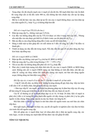 CẤU KIỆN ĐIỆN TỬ Vi mạch tích hợp
164
- Xung nhịp: tốc độ chuyển mạch của vi mạch số cần đủ lớn. Để mạch điện làm việc ổn định
thì xung nhịp cần có độ dốc sườn 400 ns, nếu không đạt tiêu chuẩn này cần tạo lại dạng
xung nhịp.
- Bất kỳ ở chế độ làm việc nào, điện áp tại lối vào của vi mạch không được cao hơn điện áp
của chân nguồn (VCC hoặc VDD) và không thấp hơn đất
Đối với vi mạch loại TTL/LS cần lưu ý:
Điện áp cung cấp VCC không vượt qua 5,25vôn.
Các đầu vào không dùng đến của họ TTL/LS được coi như ở trạng thái cao (H)... Nhưng
nếu một đầu vào nào được giả thiết là cố định ở mức cao thì phải nối tới VCC.
Đặt các đầu ra của cổng không dùng đến ở mức cao để tiết kiệm điện.
Dùng ít nhất một tụ khử ghép đối với mỗi nhóm từ 5 đến 10 cổng, từ 2 đến 5 bộ đếm và
thanh ghi...
Tránh sử dụng các dây dẫn dài trong mạch. Nếu dây dẫn dài quá 25 cm phải dùng dây bọc
kim hoặc cáp đồng trục.
Đối với vi mạch MOS và CMOS:
Điện áp đầu vào không vượt quá VDD (trừ hai IC 4049 và 4050).
Điện áp cung cấp VDD nằm trong khoảng (+3V ÷ +15V) ±5%
Tất cả các đầu vào không dùng đến phải nối với VDD hoặc đất.
Phải chú ý tránh hiện tượng tích điện tĩnh trên lối vào của vi mạch CMOS và MOS bằng
cách: Không nên cất vi mạch CMOS trong các hộp không có tính dẫn điện; nên đặt các
chân IC xuống các khay nhôm khi chưa đấu chúng vào mạch; mỏ hàn nên dùng nguồn
acqui, không dùng mỏ hàn điện xoay chiều.
Khi lắp ráp các vi mạch số ta cần lưu ý: Lắp đặt vi mạch số: có hai cách:
+ Lắp IC trên đế cắm: ưu điểm là IC không bị nóng nhưng dễ gây hiệu ứng tiếp xúc kém
ở đế cắm vì IC có nhiều chân, làm giảm độ tin cậy của mạch.
+ Hàn trực tiếp IC vào mạch: ưu điểm của phương pháp này là đảm bảo tiếp xúc tốt song
dễ làm nóng IC trong quá trình hàn, do đó sẽ làm thay đổi các tham số của IC.
Các IC số thường có vỏ là thanh nhựa dẹp và có 14, 16 hoặc 24 chân. Khi vẽ mạch in
phải chú ý đến vị trí tương đối giữa mạch dẫn nguồn với dây chung và phải chú ý tụ lọc giữa
nguồn và dây chung. Điện dung của các tụ này tùy thuộc vào từng họ IC.
Khi hàn chân vi mạch vào mạch in nên hàn chân nối nguồn trước sau mới hàn các chân
tiếp theo.
Khi ngắt mạch, phải ngắt tín hiệu vào, sau đó cắt nguồn và nghiêm cấm việc đưa tín hiệu
vào trước khi nối nguồn cung cấp.
Khi nối ghép các vi mạch khác loại với nhau phải chú ý điện áp nguồn cung cấp, các
mức logic, và nên sử dụng các mạch đệm để bảo đảm việc nối ghép tốt nhất.
TÓM TẮT NỘI DUNG
 