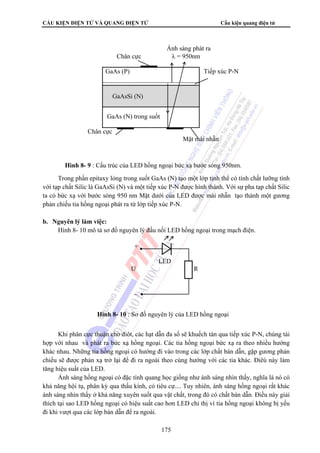 CẤU KIỆN ĐIỆN TỬ VÀ QUANG ĐIỆN TỬ Cấu kiện quang điện tử
175
Trong phần epitaxy lỏng trong suốt GaAs (N) tạo một lớp tinh thể có tính chất lưỡng tính
với tạp chất Silic là GaAsSi (N) và một tiếp xúc P-N được hình thành. Với sự pha tạp chất Silic
ta có bức xạ với bước sóng 950 nm Mặt dưới của LED được mài nhẵn tạo thành một gương
phản chiếu tia hồng ngoại phát ra từ lớp tiếp xúc P-N.
b. Nguyên lý làm việc:
Hình 8- 10 mô tả sơ đồ nguyên lý đấu nối LED hồng ngoại trong mạch điện.
Khi phân cực thuận cho điôt, các hạt dẫn đa số sẽ khuếch tán qua tiếp xúc P-N, chúng tái
hợp với nhau và phát ra bức xạ hồng ngoại. Các tia hồng ngoại bức xạ ra theo nhiều hướng
khác nhau. Những tia hồng ngoại có hướng đi vào trong các lớp chất bán dẫn, gặp gương phản
chiếu sẽ được phản xạ trở lại để đi ra ngoài theo cùng hướng với các tia khác. Điêù này làm
tăng hiệu suất của LED.
Ánh sáng hồng ngoại có đặc tính quang học giống như ánh sáng nhìn thấy, nghĩa là nó có
khả năng hội tụ, phân kỳ qua thấu kính, có tiêu cự.... Tuy nhiên, ánh sáng hồng ngoại rất khác
ánh sáng nhìn thấy ở khả năng xuyên suốt qua vật chất, trong đó có chất bán dẫn. Điều này giải
thích tại sao LED hồng ngoại có hiệu suất cao hơn LED chỉ thị vì tia hồng ngoại không bị yếu
đi khi vượt qua các lớp bán dẫn để ra ngoài.
Ánh sáng phát ra
Chân cực λ = 950nm
GaAs (P) Tiếp xúc P-N
GaAsSi (N)
GaAs (N) trong suốt
Chân cực
Mặt mài nhẵn
GaAsSi (N)
Hình 8- 9 : Cấu trúc của LED hồng ngoại bức xạ bước sóng 950nm.
+
LED
U R
_
Hình 8- 10 : Sơ đồ nguyên lý của LED hồng ngoại
 