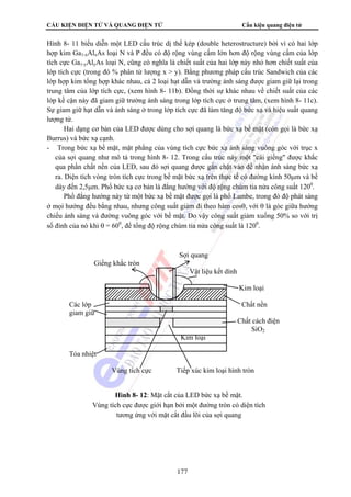 CẤU KIỆN ĐIỆN TỬ VÀ QUANG ĐIỆN TỬ Cấu kiện quang điện tử
177
Hình 8- 11 biểu diễn một LED cấu trúc dị thể kép (double heterostructure) bởi vì có hai lớp
hợp kim Ga1-xAlxAs loại N và P đều có độ rộng vùng cấm lớn hơn độ rộng vùng cấm của lớp
tích cực Ga1-yAlyAs loại N, cũng có nghĩa là chiết suất của hai lớp này nhỏ hơn chiết suất của
lớp tích cực (trong đó % phân tử lượng x > y). Bằng phương pháp cấu trúc Sandwich của các
lớp hợp kim tổng hợp khác nhau, cả 2 loại hạt dẫn và trường ánh sáng được giam giữ lại trong
trung tâm của lớp tích cực, (xem hình 8- 11b). Đồng thời sự khác nhau về chiết suất của các
lớp kề cận này đã giam giữ trường ánh sáng trong lớp tích cực ở trung tâm, (xem hình 8- 11c).
Sự giam giữ hạt dẫn và ánh sáng ở trong lớp tích cực đã làm tăng độ bức xạ và hiệu suất quang
lượng tử.
Hai dạng cơ bản của LED được dùng cho sợi quang là bức xạ bề mặt (còn gọi là bức xạ
Burrus) và bức xạ cạnh.
- Trong bức xạ bề mặt, mặt phẳng của vùng tích cực bức xạ ánh sáng vuông góc với trục x
của sợi quang như mô tả trong hình 8- 12. Trong cấu trúc này một "cái giếng" được khắc
qua phần chất nền của LED, sau đó sợi quang được gắn chặt vào để nhận ánh sáng bức xạ
ra. Diện tích vòng tròn tích cực trong bề mặt bức xạ trên thực tế có đường kính 50μm và bề
dày đến 2,5μm. Phổ bức xạ cơ bản là đẳng hướng với độ rộng chùm tia nửa công suất 1200
.
Phổ đẳng hướng này từ một bức xạ bề mặt được gọi là phổ Lambe, trong đó độ phát sáng
ở mọi hướng đều bằng nhau, nhưng công suất giảm đi theo hàm cosθ, với θ là góc giữa hướng
chiếu ánh sáng và đường vuông góc với bề mặt. Do vậy công suất giảm xuống 50% so với trị
số đỉnh của nó khi θ = 600
, để tổng độ rộng chùm tia nửa công suất là 1200
.
Sợi quang
Giếng khắc tròn
Vật liệu kết dính
Kim loại
Các lớp Chất nền
giam giữ
Chất cách điện
SiO2
Kim loại
Tỏa nhiệt
Vùng tích cực Tiếp xúc kim loại hình tròn
Hình 8- 12: Mặt cắt của LED bức xạ bề mặt.
Vùng tích cực được giới hạn bởi một đường tròn có diện tích
tương ứng với mặt cắt đầu lõi của sợi quang
 