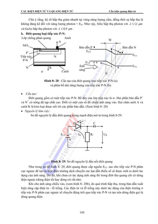 CẤU KIỆN ĐIỆN TỬ VÀ QUANG ĐIỆN TỬ Cấu kiện quang điện tử
195
Chú ý rằng, hệ số hấp thụ giảm nhanh tại vùng năng lượng cấm, đồng thời sự hấp thụ là
không đáng kể đối với năng lượng photon < EG. Như vậy, Silic hấp thụ photon với mμλ 1,1≤
và GaAs hấp thụ photon với mμλ 9,0≤ .
b. Điôt quang loại tiếp xúc P-N:
• Cấu tạo:
Điôt quang gồm có một tiếp xúc P-N. Bề dày của lớp tiếp xúc là w. Hai phần bán dẫn P+
và N+
có nồng độ tạp chất cao. Điốt có một cửa sổ để chiếu ánh sáng vào. Hai chân anôt A và
catôt K là kim loại được nối tới các phần bán dẫn. (Xem hình 8- 28)
• Nguyên lý làm việc:
Sơ đồ nguyên lý đấu điôt quang trong mạch điện mô tả trong hình 8-29:
Như trong sơ đồ hình 8- 29, điôt quang được cấp nguồn ECC sao cho tiếp xúc P-N phân
cực ngược để tạo ra một điện trường dịch chuyển các hạt dẫn thiểu số sẽ được sinh ra dưới tác
dụng của ánh sáng. Do đó, khi chưa có tác dụng ánh sáng thì trong điôt thu quang chỉ có dòng
điện ngược (dòng điện tối hay dòng rò) rất nhỏ.
Khi cho ánh sáng chiếu vào, (xem hình 8- 28b), do quá trình hấp thụ, trong bán dẫn xuất
hiện từng cặp điện tử - lỗ trống. Các điện tử và lỗ trống này dưới tác động của điện trường ở
tiếp xúc P-N phân cực ngược sẽ chuyển động trôi qua tiếp xúc P-N và tạo nên dòng điện gọi là
dòng quang điện.
W
Bán dẫn P Bán dẫn N
ECP
ECn
EVP
Ánh EVn
sáng
b/
Lớp chống phản quang Anôt
A
SiO2
P+
Tiếp xúc N
P-N
N+
K
a/ Catôt
Hình 8- 28 : Cấu tạo của điôt quang loại tiếp xúc P-N (a)
và phân bố dải năng lượng của tiếp xúc P-N (b).
D C
ECC ID Rt UR
Hình 8- 29: Sơ đồ nguyên lý đấu nối điôt quang
 