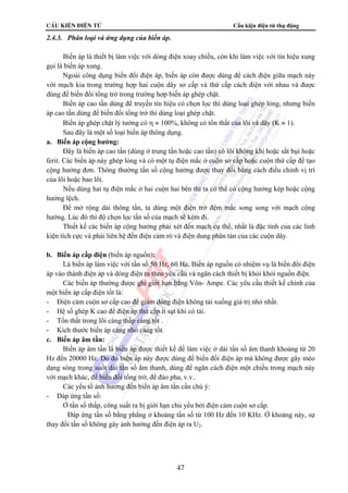 CÊu kiÖn ®iÖn tö Cấu kiện điện tử thụ động
47
2.4.3. Phân loại và ứng dụng của biến áp.
Biến áp là thiết bị làm việc với dòng điện xoay chiều, còn khi làm việc với tín hiệu xung
gọi là biến áp xung.
Ngoài công dụng biến đổi điện áp, biến áp còn được dùng để cách điện giữa mạch này
với mạch kia trong trường hợp hai cuộn dây sơ cấp và thứ cấp cách điện với nhau và được
dùng để biến đổi tổng trở trong trường hợp biến áp ghép chặt.
Biến áp cao tần dùng để truyền tín hiệu có chọn lọc thì dùng loại ghép lỏng, nhưng biến
áp cao tần dùng để biến đổi tổng trở thì dùng loại ghép chặt.
Biến áp ghép chặt lý tưởng có η ≈ 100%, không có tổn thất của lõi và dây (K ≈ 1).
Sau đây là một số loại biến áp thông dụng.
a. Biến áp cộng hưởng:
Đây là biến áp cao tần (dùng ở trung tần hoặc cao tần) có lõi không khí hoặc sắt bụi hoặc
ferit. Các biến áp này ghép lỏng và có một tụ điện mắc ở cuộn sơ cấp hoặc cuộn thứ cấp để tạo
cộng hưởng đơn. Thông thường tần số cộng hưởng được thay đổi bằng cách điều chỉnh vị trí
của lõi hoặc bao lõi.
Nếu dùng hai tụ điện mắc ở hai cuộn hai bên thì ta có thể có cộng hưởng kép hoặc cộng
hưởng lệch.
Để mở rộng dải thông tần, ta dùng một điện trở đệm mắc song song với mạch cộng
hưởng. Lúc đó thì độ chọn lọc tần số của mạch sẽ kém đi.
Thiết kế các biến áp cộng hưởng phải xét đến mạch cụ thể, nhất là đặc tính của các linh
kiện tích cực và phải liên hệ đến điện cảm rò và điện dung phân tán của các cuộn dây.
b. Biến áp cấp điện (biến áp nguồn):
Là biến áp làm việc với tần số 50 Hz, 60 Hz. Biến áp nguồn có nhiệm vụ là biến đổi điện
áp vào thành điện áp và dòng điện ra theo yêu cầu và ngăn cách thiết bị khỏi khỏi nguồn điện.
Các biến áp thường được ghi giới hạn bằng Vôn- Ampe. Các yêu cầu thiết kế chính của
một biến áp cấp điện tốt là:
- Điện cảm cuộn sơ cấp cao để giảm dòng điện không tải xuống giá trị nhỏ nhất.
- Hệ số ghép K cao để điện áp thứ cấp ít sụt khi có tải.
- Tổn thất trong lõi càng thấp càng tốt .
- Kích thước biến áp càng nhỏ càng tốt.
c. Biến áp âm tần:
Biến áp âm tần là biến áp được thiết kế để làm việc ở dải tần số âm thanh khoảng từ 20
Hz đến 20000 Hz. Do đó biến áp này được dùng để biến đổi điện áp mà không được gây méo
dạng sóng trong suốt dải tần số âm thanh, dùng để ngăn cách điện một chiều trong mạch này
với mạch khác, để biến đổi tổng trở, để đảo pha, v.v..
Các yếu tố ảnh hưởng đến biến áp âm tần cần chú ý:
- Đáp ứng tần số:
Ở tần số thấp, công suất ra bị giới hạn chủ yếu bởi điện cảm cuộn sơ cấp.
Đáp ứng tần số bằng phẳng ở khoảng tần số từ 100 Hz đến 10 KHz. Ở khoảng này, sự
thay đổi tần số không gây ảnh hưởng đến điện áp ra U2.
 