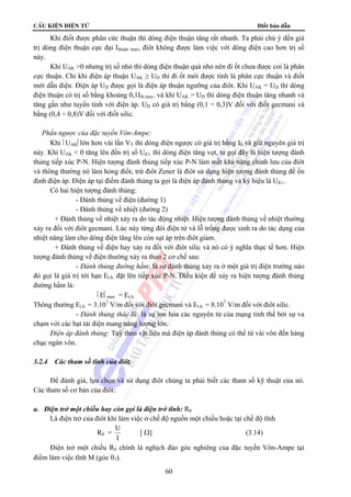 cÊu kiÖn ®iÖn tö Điốt bán dẫn
60
Khi điốt được phân cức thuận thì dòng điện thuận tăng rất nhanh. Ta phải chú ý đến giá
trị dòng điện thuận cực đại Ithuận max, điôt không được làm việc với dòng điện cao hơn trị số
này.
Khi UAK >0 nhưng trị số nhỏ thì dòng điện thuận quá nhỏ nên đi ốt chưa được coi là phân
cực thuận. Chỉ khi điện áp thuận UAK ≥ UD thì đi ốt mới được tính là phân cực thuận và điốt
mới dẫn điện. Điện áp UD được gọi là điện áp thuận ngưỡng của điôt. Khi UAK = UD thì dòng
điện thuận có trị số bằng khoảng 0,1Ith.max. và khi UAK > UD thì dòng điện thuận tăng nhanh và
tăng gần như tuyến tính với điện áp. UD có giá trị bằng (0,1 ÷ 0,3)V đối với điốt gecmani và
bằng (0,4 ÷ 0,8)V đối với điốt silic.
Phần ngược của đặc tuyến Vôn-Ampe:
Khi ⎜UAK⎜lớn hơn vài lần VT thì dòng điện ngược có giá trị bằng I0 và giữ nguyên giá trị
này. Khi UAK < 0 tăng lên đến trị số Uđ.t. thì dòng điện tăng vọt, ta gọi đây là hiện tượng đánh
thủng tiếp xúc P-N. Hiện tượng đánh thủng tiếp xúc P-N làm mất khả năng chỉnh lưu của điôt
và thông thường nó làm hỏng điốt, trừ điôt Zener là điôt sử dụng hiện tượng đánh thủng để ổn
định điện áp. Điện áp tại điểm đánh thủng ta gọi là điện áp đánh thủng và ký hiệu là Uđ.t..
Có hai hiện tượng đánh thủng:
- Đánh thủng về điện (đường 1)
- Đánh thủng về nhiệt (đường 2)
+ Đánh thủng về nhiệt xảy ra do tác động nhiệt. Hiện tượng đánh thủng về nhiệt thường
xảy ra đối với điôt gecmani. Lúc này từng đôi điện tử và lỗ trống được sinh ra do tác dụng của
nhiệt năng làm cho dòng điện tăng lên còn sụt áp trên điôt giảm.
+ Đánh thủng về điện hay xảy ra đối với điôt silic và nó có ý nghĩa thực tế hơn. Hiện
tượng đánh thủng về điện thường xảy ra theo 2 cơ chế sau:
- Đánh thủng đường hầm: là sự đánh thủng xảy ra ở một giá trị điện trường nào
đó gọi là giá trị tới hạn Et.h. đặt lên tiếp xúc P-N. Điều kiện để xảy ra hiện tượng đánh thủng
đường hầm là:
⎜E⎜max = Et.h.
Thông thường Et.h. = 3.107
V/m đối với điôt gecmani và Et.h. = 8.107
V/m đối với điôt silic.
- Đánh thủng thác lũ: là sự ion hóa các nguyên tử của mạng tinh thể bởi sự va
chạm với các hạt tải điện mang năng lượng lớn.
Điện áp đánh thủng: Tuỳ theo vật liệu mà điện áp đánh thủng có thể từ vài vôn đến hàng
chục ngàn vôn.
3.2.4 Các tham số tĩnh của điôt.
Để đánh giá, lựa chọn và sử dụng điôt chúng ta phải biết các tham số kỹ thuật của nó.
Các tham số cơ bản của điôt:
a. Điện trở một chiều hay còn gọi là điện trở tĩnh: R0
Là điện trở của điôt khi làm việc ở chế độ nguồn một chiều hoặc tại chế độ tĩnh
R0 =
U
I
[ Ω] (3.14)
Điện trở một chiều R0 chính là nghịch đảo góc nghiêng của đặc tuyến Vôn-Ampe tại
điểm làm việc tĩnh M (góc θ1).
 