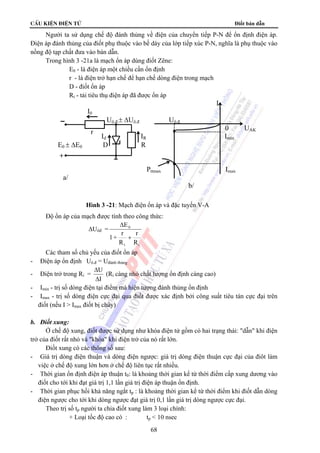 cÊu kiÖn ®iÖn tö Điốt bán dẫn
68
Người ta sử dụng chế độ đánh thủng về điện của chuyển tiếp P-N để ổn định điện áp.
Điện áp đánh thủng của điốt phụ thuộc vào bề dày của lớp tiếp xúc P-N, nghĩa là phụ thuộc vào
nồng độ tạp chất đưa vào bán dẫn.
Trong hình 3 -21a là mạch ổn áp dùng điốt Zêne:
E0 - là điện áp một chiều cần ổn định
r - là điện trở hạn chế để hạn chế dòng điện trong mạch
D - điốt ổn áp
Rt - tải tiêu thụ điện áp đã được ổn áp
Độ ổn áp của mạch được tính theo công thức:
ΔUôđ =
ΔE
1+
r
R
r
R
0
t i
+
Các tham số chủ yếu của điốt ổn áp
- Điện áp ổn định Uô.đ = Uđánh thủng
- Điện trở trong Ri =
Δ
Δ
U
I
(Ri càng nhỏ chất lượng ổn định càng cao)
- Imin - trị số dòng điện tại điểm mà hiện tượng đánh thủng ổn định
- Imax - trị số dòng điện cực đại qua điốt được xác định bởi công suất tiêu tán cực đại trên
điốt (nếu I > Imax điốt bị cháy)
b. Điốt xung:
Ở chế độ xung, điốt được sử dụng như khóa điện tử gồm có hai trạng thái: "dẫn" khi điện
trở của điốt rất nhỏ và "khóa" khi điện trở của nó rất lớn.
Điốt xung có các thông số sau:
- Giá trị dòng điện thuận và dòng điện ngược: giá trị dòng điện thuận cực đại của điôt làm
việc ở chế độ xung lớn hơn ở chế độ liên tục rất nhiều.
- Thời gian ổn định điện áp thuận t0: là khoảng thời gian kể từ thời điểm cấp xung dương vào
điốt cho tới khi đạt giá trị 1,1 lần giá trị điện áp thuận ổn định.
- Thời gian phục hồi khả năng ngắt tp : là khoảng thời gian kể từ thời điểm khi điốt dẫn dòng
điện ngược cho tới khi dòng ngược đạt giá trị 0,1 lần giá trị dòng ngược cực đại.
Theo trị số tp người ta chia điốt xung làm 3 loại chính:
+ Loại tốc độ cao có : tp < 10 nsec
Hình 3 -21: Mạch điện ổn áp và đặc tuyến V-A
I
I0
Uô.đ.± ΔUô.đ Uô.đ.
0 UAK
Id IR Imin
E0 ± ΔE0 D R
Pttmax Imax
a/
b/
r
+
 