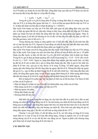cÊu kiÖn ®iÖn tö Điốt bán dẫn
71
xúc P-N phân cực thuận thì nó mới dẫn điện. Dòng điện chạy qua tiếp xúc P-N được tạo nên do
hai loại hạt dẫn là hạt dẫn điện tử và hạt dẫn lỗ trống.
I = IPn(0) + Inp(0) = I0(e
V
VT
−1)
Trong đó Ipn(0) và Inp(0) là dòng điện lỗ trống và dòng điện điện tử, tương ứng, đi qua
tiếp xúc P-N; I0 là dòng điện ngược bão hòa; V – là trị số điện áp ngoài đặt lên tiếp xúc P-N và
VT là điện thế nhiệt của bán dẫn (ở nhiệt độ phòng VT ≈ 0,026V).
Đặc tuyến Vôn-Ampe của tiếp xúc P-N biểu diễn mối quan hệ giữa dòng điện chay qua tiếp
xúc và điện áp ngoài đặt lên nó. Qua đây chúng ta thấy rằng: dòng điện khi tiếp xúc P-N được
phân cực thuận lớn hơn rất nhiều lần dòng điện khi tiếp xúc được phân cực ngược. Thực tế,
dòng điện ngược I0 rất nhỏ chỉ khoảng từ vài nA đối với bán dẫn silic đến vài chục µA đối với
bán dẫn gecmany, nên có thể coi I0 ≈ 0.
Trong chương này chúng ta cũng nghiên cứu về điốt bán dẫn. Đây là cấu kiện bán dẫn
chỉ có một lớp tiếp xúc P-N. Nguyên lý hoạt động của điốt là dựa vào tính dẫn điện một chiều
của tiếp xúc P-N: điốt chỉ dẫn điện khi được phân cực thuận (UAK>0).
Đặc tuyến Vôn-Ampe của đi-ốt cũng giống như đặc tuyến Vôn-Ampe của tiếp xúc P-N, nhưng
đây là đặc tuyến Vôn-Ampe của một cấu kiện thực tế nên có một số điểm cần lưu ý. Về phần
thuận của đặc tuyến, ta thấy chỉ khi nào UAK≥UD thì đi-ốt mới được tính là phân cực thuận.
Trong đó UD gọi là điện áp thuận ngưỡng: đối với đi-ốt gecmany UD = 0,1V ÷ 0,3V; đối với đi-
ốt silic UD = 0,4V ÷0,8V. Ngoài ra, dòng điện thuận tăng nhanh, gần như tuyến tính, với điện
áp đặt lên đi ốt nên ta phải chú ý giá trị dòng điện thuận cực đại. Đây là giá trị lớn nhất cho
phép đi ốt làm việc, quá giá trị này đioots sẽ bị nóng và hỏng. Về phần ngược, dòng điện
ngược gần như không thay đổi khi tăng điện áp ngược đặt lên đi ốt. Nhưng khi điện áp ngược
đạt giá trị Uđ.t. (gọi là điện áp đánh thủng) thì đi ốt mất tính chỉnh lưu – khả năng dẫn điện một
chiều, thì dòng điện ngược tăng vọt đó là hiện tượng đánh thủng đi ốt. Hiện tượng đánh thủng
dẫn đến làm hỏng đi ốt trừ đi ốt zener sử dụng chế độ đánh thủng để ổn định điện áp.
Khi sử dụng đi ốt ta phải dựa vào các tham số tĩnh của nó để lựa chọn. Các tham số tĩnh
cơ bản của đi ốt gồm có:
+ Điện trở động Ri là điện trở của đi ốt đối với thành phần xoay chiều của tín hiệu.
+ Điện dung của đi ốt Cd là điện dung của tiếp xúc P-N.
+ Điện áp ngược cho phép
+ Dòng điện thuận cực đại
+ Khoảng nhiệt độ làm việc.
Một điều rất quan trọng khi sử dụng các cấu kiện bán dẫn là ta phải chú ý đến sự ảnh
hưởng của nhiệt độ lên hoạt động của đi ốt. Sự ảnh hưởng của nhiệt độ lên hoạt động của đi ốt
thông qua sự phụ thuộc của dòng điện ngược bão hòa vào nhiệt độ theo hàm mũ và do diện thế
nhiệt của chất bán dãn cũng chịu ảnh hưởng của nhiệt độ. Theo tính toán gần đúng thì giá trị
dòng điện ngược tăng gấp 2 lần đối với mỗi một sự tăng nhiệt độ lên 0
10 C.
Chương 3 còn giới thiệu về chế độ động của đi ốt, các khả năng sử dụng đi ốt trong
mạch điện tử và một số loại đi ốt bán dẫn thông dụng. Chúng ta nghiên cứu về sơ đồ mạch
tương dương của đi ốt và các chế độ làm việc động của nó. Ngoài ra phần cuối chương cũng
giới thiệu một số mạch ứng dụng đi ốt trên thực tế.
CÂU HỎI ÔN TẬP.
 