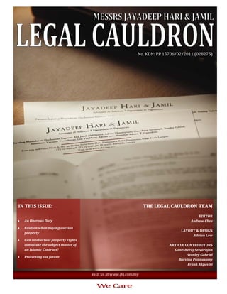 No. KDN: PP 15706/02/2011 (028275) 




                                                                        

 IN THIS ISSUE:                                                       THE LEGAL CAULDRON TEAM 
                                                                                                        
                                                                                               EDITOR 
•   An Onerous Duty                                                                       Andrew Chee 
                                                                                                        
•   Caution when buying auction 
                                                                                     LAYOUT & DESIGN  
    property 
                                                                                           Adrian Low 
•   Can intellectual property rights                                                                    
    constitute the subject matter of                                           ARTICLE CONTRIBUTORS 
    an Islamic Contract?                                                         Ganesheraj Selvarajah 
                                                                                        Stanley Gabriel 
•   Protecting the future 
                                                                                   Barvina Punnusamy 
                                                                                        Frank Akpoviri 

                                        Visit us at www.jhj.com.my 
 