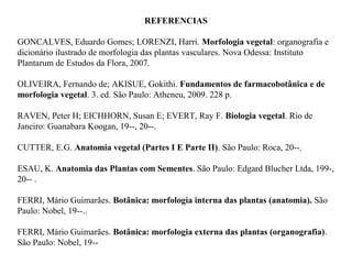 REFERENCIAS
GONCALVES, Eduardo Gomes; LORENZI, Harri. Morfologia vegetal: organografia e
dicionário ilustrado de morfologia das plantas vasculares. Nova Odessa: Instituto
Plantarum de Estudos da Flora, 2007.
OLIVEIRA, Fernando de; AKISUE, Gokithi. Fundamentos de farmacobotânica e de
morfologia vegetal. 3. ed. São Paulo: Atheneu, 2009. 228 p.
RAVEN, Peter H; EICHHORN, Susan E; EVERT, Ray F. Biologia vegetal. Rio de
Janeiro: Guanabara Koogan, 19--, 20--.
CUTTER, E.G. Anatomia vegetal (Partes I E Parte II). São Paulo: Roca, 20--.
ESAU, K. Anatomia das Plantas com Sementes. São Paulo: Edgard Blucher Ltda, 199-,
20-- .
FERRI, Mário Guimarães. Botânica: morfologia interna das plantas (anatomia). São
Paulo: Nobel, 19--..
FERRI, Mário Guimarães. Botânica: morfologia externa das plantas (organografia).
São Paulo: Nobel, 19--

 