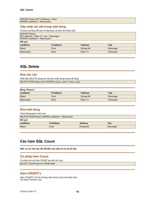 SQL Tutorial
© Dương Thiên Tứ 10
UPDATE Person SET FirstName = 'Nina'
WHERE LastName = 'Rasmussen'
Cập nhật vài cột trong một dòng
Chúng ta sẽ thay đổi địa chỉ (Address) và thêm tên thành phố.
UPDATE Person
SET Address = 'Stien 12', City = 'Stavanger'
WHERE LastName = 'Rasmussen'
Kết quả
LastName FirstName Address City
Nilsen Fred Kirkegt 56 Stavanger
Rasmussen Nina Stien 12 Stavanger
SQL Delete
Xóa các cột
Phát biểu DELETE dùng xóa một hay nhiều dòng trong một bảng.
DELETE FROM table_name WHERE column_name = some_value
Bảng “Person”:
LastName FirstName Address City
Nilsen Fred Kirkegt 56 Stavanger
Rasmussen Nina Stien 12 Stavanger
Xóa một dòng
"Nina Rasmussen" sẽ bị xóa:
DELETE FROM Person WHERE LastName = 'Rasmussen'
Kết quả
LastName FirstName Address City
Nilsen Fred Kirkegt 56 Stavanger
Các hàm SQL Count
SQL có các hàm tạo sẵn để đếm các mẩu tin cơ sở dữ liệu.
Cú pháp hàm Count
Cú pháp của các hàm COUNT tạo sẵn như sau:
SELECT COUNT(column) FROM table
Hàm COUNT(*)
Hàm COUNT(*) trả về số hàng chọn được trong một phép chọn.
Với bảng "Persons" sau:
 