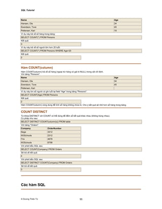 SQL Tutorial
© Dương Thiên Tứ 11
Name Age
Hansen, Ola 34
Svendson, Tove 45
Pettersen, Kari 19
Ví dụ này trả về số hàng trong bảng:
SELECT COUNT(*) FROM Persons
Kết quả:
3
Ví dụ này trả về số người lớn hơn 20 tuổi:
SELECT COUNT(*) FROM Persons WHERE Age>20
Kết quả:
2
Hàm COUNT(column)
Hàm COUNT(column) trả về số hàng (ngoại trừ hàng có giá trị NULL) trong cột chỉ định.
Với bảng "Persons":
Name Age
Hansen, Ola 34
Svendson, Tove 45
Pettersen, Kari
Ví dụ này tìm số người có ghi tuổi tại field “Age” trong bảng "Persons":
SELECT COUNT(Age) FROM Persons
Kết quả:
2
Hàm COUNT(column) cũng dùng để tính số hàng không chứa trị. Chú ý kết quả sẽ nhỏ hơn số hàng trong bảng.
COUNT DISTINCT
Từ khóa DISTINCT với COUNT có thể dùng để đếm số kết quả khác nhau (không trùng nhau).
Cú pháp như sau:
SELECT DISTINCT COUNT(column(s)) FROM table
Với bảng "Orders":
Company OrderNumber
Sega 3412
W3Schools 2312
Trio 4678
W3Schools 6798
Với phát biểu SQL sau:
SELECT COUNT(Company) FROM Orders
Sẽ trả về kết quả:
4
Với phát biểu SQL sau:
SELECT DISTINCT COUNT(Company) FROM Orders
Sẽ trả về kết quả:
3
Các hàm SQL
 