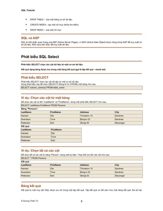 SQL Tutorial
© Dương Thiên Tứ 3
DROP TABLE – xóa một bảng cơ sở dữ liệu
CREATE INDEX – tạo một chỉ mục (khóa tìm kiếm)
DROP INDEX – xoá một chỉ mục
SQL và ASP
SQL là một phần quan trọng của ASP (Active Server Pages), vì ADO (Active Data Object) được dùng trong ASP để truy xuất cơ
sở dữ liệu, ADO dựa trên SQL để truy xuất dữ liệu.
Phát biểu SQL Select
Phát biểu SELECT chọn các cột dữ liệu từ một cơ sở dữ liệu.
Kết quả dạng bảng được lưu trong một bảng kết quả (gọi là tập kết quả - result set).
Phát biểu SELECT
Phát biểu SELECT chọn các cột dữ liệu từ một cơ sở dữ liệu.
Dùng phát biểu này để chọn (SELECT) thông tin từ (FROM) một bảng như sau:
SELECT column_name(s) FROM table_name
Ví dụ: Chọn các cột từ một bảng
Để chọn các cột có tên "LastName" và "FirstName", dùng một phát biểu SELECT như sau:
SELECT LastName,FirstName FROM Persons
Bảng "Persons":
LastName FirstName Address City
Hansen Ola Timoteivn 10 Sandnes
Svendson Tove Borgvn 23 Sandnes
Pettersen Kari Storgt 20 Stavanger
Kết quả:
LastName FirstName
Hansen Ola
Svendson Tove
Pettersen Kari
Ví dụ: Chọn tất cả các cột
Để chọn tất cả các cột từ bảng "Person", dùng một ký hiệu * thay thế cho tên các cột như sau:
SELECT * FROM Persons
Kết quả:
LastName FirstName Address City
Hansen Ola Timoteivn 10 Sandnes
Svendson Tove Borgvn 23 Sandnes
Pettersen Kari Storgt 20 Stavanger
Bảng kết quả
Kết quả từ một truy vấn SQL được lưu trữ trong một tập kết quả. Tập kết quả có thể xem như một bảng kết quả. Đa số các
 