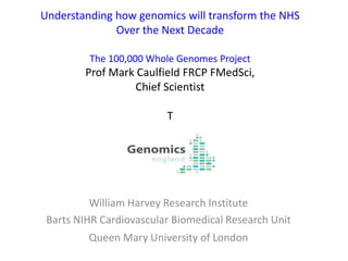Understanding how genomics will transform the NHS
Over the Next Decade
The 100,000 Whole Genomes Project
Prof Mark Caulfield FRCP FMedSci,
Chief Scientist
T
William Harvey Research Institute
Barts NIHR Cardiovascular Biomedical Research Unit
Queen Mary University of London
 