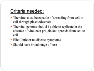 Criteria needed:
 The virus must be capable of spreading from cell to
cell through plasmodesmata
 The viral genome should be able to replicate in the
absence of viral coat protein and spreads from cell to
cell
 Elicit little or no disease symptoms
 Should have broad range of host
 