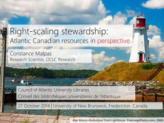 1 
Right-scaling stewardship: 
Atlantic Canadian resources in perspective 
Constance Malpas 
Research Scientist, OCLC Research 
Council of Atlantic University Libraries 
Conseil des bibliothèques universitaires de l’Atlantique 
27 October 2014 | University of New Brunswick, Fredericton Canada 
Alan Moore Mulholland Point Lighthouse. FreeLargePhotos.com, 2008. 
 