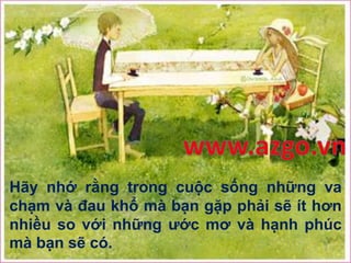 Hãy nhớ rằng trong cuộc sống những va
chạm và đau khổ mà bạn gặp phải sẽ ít hơn
nhiều so với những ước mơ và hạnh phúc
mà bạn sẽ có.
 