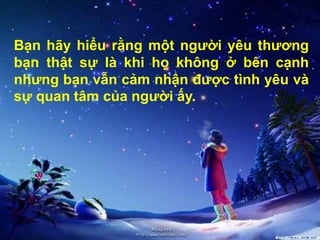 Bạn hãy hiểu rằng một người yêu thương
bạn thật sự là khi họ không ở bên cạnh
nhưng bạn vẫn cảm nhận được tình yêu và
sự quan tâm của người ấy.
 