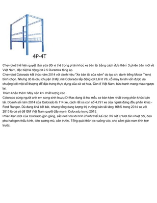 Chevrolet thể hiện quyết tâm sửa đổi vị thế trong phân khúc xe bán tải bằng cách đưa thêm 3 phiên bản mới về
Việt Nam, đặc biệt là động cơ 2.5 Duramax tăng áp.
Chevrolet Colorado kết thúc năm 2014 với danh hiệu "Xe bán tải của năm" do tạp chí danh tiếng Motor Trend
bình chọn. Nhưng đó là câu chuyện ở Mỹ, nơi Colorado lắp động cơ 3,6 lít V6, cỗ máy to lớn vốn được ưa
chuộng bởi một số thượng đế đặc trưng thực dụng của xứ cờ hoa. Còn ở Việt Nam, bức tranh mang màu ngược
lại.
Tham khảo thêm: Máy nén khí chất lượng cao
Colorado cùng người anh em song sinh Isuzu D-Max đang là hai mẫu xe bán kém nhất trong phân khúc bán
tải. Doanh số năm 2014 của Colorado là 114 xe, cách rất xa con số 4.791 xe của người đứng đầu phân khúc -
Ford Ranger. Dù đang khá bết bát, nhưng tổng dung lượng thị trường bán tải tăng 168% trong 2014 so với
2013 là cơ sở để GM Việt Nam quyết đẩy mạnh Colorado trong 2015.
Phiên bản mới của Colorado gọn gàng, sắc nét hơn khi tinh chỉnh thiết kế các chi tiết từ lưới tản nhiệt đôi, đèn
pha halogen thấu kính, đèn sương mù, cản trước. Tổng quát thân xe vuông vức, cho cảm giác nam tính hơn
trước.
 