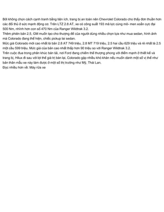 Bởi không chọn cách cạnh tranh bằng tiện ích, trang bị an toàn nên Chevrolet Colorado cho thấy đơn thuần hơn
các đối thủ ở sức mạnh động cơ. Trên LTZ 2.8 AT, xe có công suất 193 mã lực cùng mô- men xoắn cực đại
500 Nm, nhỉnh hơn con số 470 Nm của Ranger Wildtrak 3.2.
Thêm phiên bản 2.5, GM muốn tạo cho thượng đế của người dùng nhiều chọn lựa như mua sedan, hình ảnh
mà Colorado đang thể hiện, chiếc pickup lai sedan.
Mức giá Colorado mới cao nhất là bản 2.8 AT 749 triệu, 2.8 MT 719 triệu, 2.5 hai cầu 629 triệu và rẻ nhất là 2.5
một cầu 599 triệu. Mức giá của bản cao nhất thấp hơn 90 triệu so với Ranger Wildtrak 3.2.
Trên cuộc đua trong phân khúc bán tải, nơi Ford đang chiếm thế thượng phong với điểm mạnh ở thiết kế và
trang bị, Hilux đi sau với lợi thế giá trị bán lại, Colorado gặp nhiều khó khăn nếu muốn dành một số vị thế như
bản thân mẫu xe này làm được ở một số thị trường như Mỹ, Thái Lan.
Đọc nhiều hơn về: Máy rửa xe
 